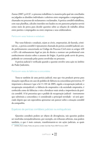 capítulo 1 • 22
Zanna (2007, p.413)7
, o processo trabalhista é a maneira pela qual são conciliados
ou julgados os dissídios individuais e coletivos entre empregados e empregadores,
chamados no processo de reclamantes e reclamados. A perícia contábil trabalhista,
com suas planilhas, cálculos inseridos nos laudos ou em pareceres próprios servirá
como meio de prova para decidir questões sobre as relações de trabalho afeitas
entre patrões e empregados ou entre empresas e seus colaboradores
Perícia em varas federais e estaduais
Nas varas federais e estaduais, sejam as cíveis, empresariais, de fazenda, crimi-
nal etc., a perícia contábil é tipicamente chamada de perícia contábil judicial, sen-
do perfeitamente caracterizada no Código do Processo Civil entre os artigos 420
a 439 e dá embasamento legal ao juiz de direito a nomear um profissional com
conhecimento técnico sobre o assunto do litígio. A perícia pode servir de prova,
podendo ser contestada pelas partes envolvidas no processo.
A perícia judicial é verificada quando a questão envolve uma ação no âmbito
do Poder Judiciário.
Perícia em varas de falências e concordatas
Trata-se também de uma perícia judicial, mas que visa produzir provas para
situações específicas em caso de pedidos de falência ou concordatas preventivas. O
importante a destacar é que a lei 11.101 de 2005, regula a recuperação judicial, a
recuperação extrajudicial e a falência do empresário e da sociedade empresária, é
conhecida como de falências e veio a fortalecer mais ainda a importância da perí-
cia contábil. A lei preconiza que o pedido de recuperação judicial - instrumento
que substituiu a concordata e é considerado a principal novidade - só será apre-
ciado depois que um especialista apresentar um parecer sobre a situação contábil
da companhia.
Espécies de perícias contábeis judiciais ou extrajudiciais
Questões contábeis podem ser objeto de divergências, tais questões podem
ser resolvidas extrajudicialmente, por exemplo, em tribunais arbitrais, mas podem
também, o que é mais comum, transformarem-se em ações judiciais, as quais
7  ZANNA, Remo Dalla. Prática de perícia contábil. 2.ed São Paulo: IOB Thomson, 2007
 