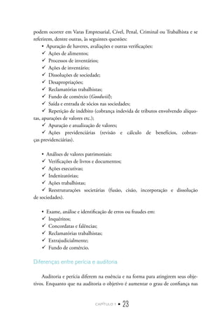 capítulo 1 • 23
podem ocorrer em Varas Empresarial, Cível, Penal, Criminal ou Trabalhista e se
referirem, dentre outras, às seguintes questões:
•  Apuração de haveres, avaliações e outras verificações:
9
9 Ações de alimentos;
9
9 Processos de inventários;
9
9 Ações de inventário;
9
9 Dissoluções de sociedade;
9
9 Desapropriações;
9
9 Reclamatórias trabalhistas;
9
9 Fundo de comércio (Goodwiil);
9
9 Saída e entrada de sócios nas sociedades;
9
9 Repetição de indébito (cobrança indevida de tributos envolvendo alíquo-
tas, apurações de valores etc.);
9
9 Apuração e atualização de valores;
9
9 Ações previdenciárias (revisão e cálculo de benefícios, cobran-
ças previdenciárias).
•  Análises de valores patrimoniais:
9
9 Verificações de livros e documentos;
9
9 Ações executivas;
9
9 Indenizatórias;
9
9 Ações trabalhistas;
9
9 Reestruturações societárias (fusão, cisão, incorporação e dissolução
de sociedades).
•  Exame, análise e identificação de erros ou fraudes em:
9
9 Inquéritos;
9
9 Concordatas e falências;
9
9 Reclamatórias trabalhistas;
9
9 Extrajudicialmente;
9
9 Fundo de comércio.
Diferenças entre perícia e auditoria
Auditoria e perícia diferem na essência e na forma para atingirem seus obje-
tivos. Enquanto que na auditoria o objetivo é aumentar o grau de confiança nas
 