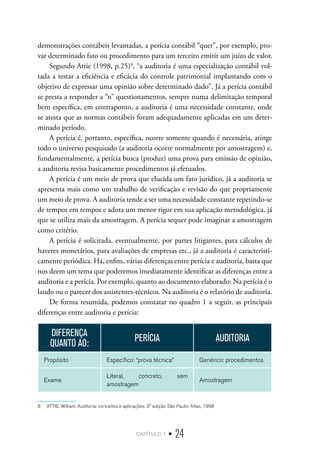 capítulo 1 • 24
demonstrações contábeis levantadas, a perícia contábil “quer”, por exemplo, pro-
var determinado fato ou procedimento para um terceiro emitir um juízo de valor.
Segundo Attie (1998, p.25)8
, “a auditoria é uma especialização contábil vol-
tada a testar a eficiência e eficácia do controle patrimonial implantando com o
objetivo de expressar uma opinião sobre determinado dado”. Já a perícia contábil
se presta a responder a “n” questionamentos, sempre numa delimitação temporal
bem específica, em contraponto, a auditoria é uma necessidade constante, onde
se atesta que as normas contábeis foram adequadamente aplicadas em um deter-
minado período.
A perícia é, portanto, específica, ocorre somente quando é necessária, atinge
todo o universo pesquisado (a auditoria ocorre normalmente por amostragem) e,
fundamentalmente, a perícia busca (produz) uma prova para emissão de opinião,
a auditoria revisa basicamente procedimentos já efetuados.
A perícia é um meio de prova que elucida um fato jurídico, já a auditoria se
apresenta mais como um trabalho de verificação e revisão do que propriamente
um meio de prova. A auditoria tende a ser uma necessidade constante repetindo-se
de tempos em tempos e adota um menor rigor em sua aplicação metodológica, já
que se utiliza mais da amostragem. A perícia sequer pode imaginar a amostragem
como critério.
A perícia é solicitada, eventualmente, por partes litigantes, para cálculos de
haveres monetários, para avaliações de empresas etc., já a auditoria é caracteristi-
camente periódica. Há, enfim, várias diferenças entre perícia e auditoria, basta que
nos deem um tema que poderemos imediatamente identificar as diferenças entre a
auditoria e a perícia. Por exemplo, quanto ao documento elaborado: Na perícia é o
laudo ou o parecer dos assistentes-técnicos. Na auditoria é o relatório de auditoria.
De forma resumida, podemos constatar no quadro 1 a seguir, as principais
diferenças entre auditoria e perícia:
DIFERENÇA
QUANTO AO:
PERÍCIA AUDITORIA
Propósito Específico: “prova técnica” Genérico: procedimentos
Exame
Literal, concreto, sem
amostragem
Amostragem
8  ATTIE, William. Auditoria: conceitos e aplicações. 3° edição São Paulo: Atlas, 1998
 
