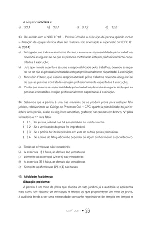 capítulo 1 • 26
A sequência correta é:
a)	 3,2,1 b)	 2,3,1 c)	 3,1,2 d)	 1,3,2	
03.	 De acordo com a NBC TP 01 – Perícia Contábil, a execução da perícia, quando incluir
a utilização de equipe técnica, deve ser realizada sob orientação e supervisão do: (CFC 01
de 2014)
a)	 Advogado, que indica o assistente técnico e assume a responsabilidade pelos trabalhos,
devendo assegurar-se de que as pessoas contratadas estejam profissionalmente capa-
citadas à execução;
b)	 Juiz, que nomeia o perito e assume a responsabilidade pelos trabalhos, devendo assegu-
rar-se de que as pessoas contratadas estejam profissionalmente capacitadas à execução;
c)	 Ministério Público, que assume responsabilidade pelos trabalhos devendo assegurar-se
de que as pessoas contratadas estejam profissionalmente capacitadas à execução;
d)	 Perito, que assume a responsabilidade pelos trabalhos, devendo assegurar-se de que as
pessoas contratadas estejam profissionalmente capacitadas à execução.
04.	 Sabemos que a perícia é uma das maneiras de se produzir prova para qualquer fato
jurídico, relativamente ao Código de Processo Civil – CPC, quanto à possibilidade do juiz in-
deferir uma perícia, avalie as seguintes assertivas, grafando nas colunas em branco, “V” para
verdadeiro e “F” para falso.
( ) 1.	 Se perícia judicial, não há possibilidade de indeferimento.
( ) 2.	 Se a verificação da prova for impraticável.
( ) 3.	 Se a perícia for desnecessária em vista de outras provas produzidas.
( ) 4.	 Se a prova do fato jurídico não depender de algum conhecimento especial técnico.
a)	 Todas as afirmativas são verdadeiras;
b)	 A assertiva (1) é falsa, as demais são verdadeiras
c)	 Somente as assertivas (2) e (4) são verdadeiras
d)	 A assertiva (3) é falsa, as demais são verdadeiras
e)	 Somente as afirmativas (2) e (4) são falsas
05.	 Atividade Acadêmica
Situação problema:
A perícia é um meio de prova que elucida um fato jurídico, já a auditoria se apresenta
mais como um trabalho de verificação e revisão do que propriamente um meio de prova.
A auditoria tende a ser uma necessidade constante repetindo-se de tempos em tempos e
 