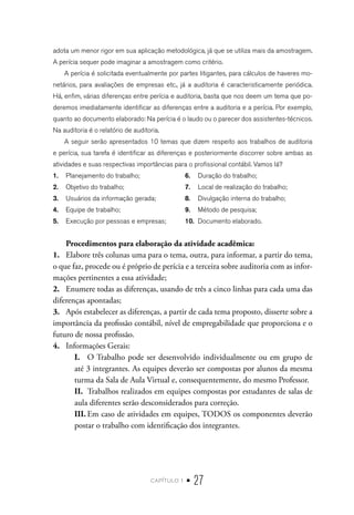 capítulo 1 • 27
adota um menor rigor em sua aplicação metodológica, já que se utiliza mais da amostragem.
A perícia sequer pode imaginar a amostragem como critério.
A perícia é solicitada eventualmente por partes litigantes, para cálculos de haveres mo-
netários, para avaliações de empresas etc., já a auditoria é caracteristicamente periódica.
Há, enfim, várias diferenças entre perícia e auditoria, basta que nos deem um tema que po-
deremos imediatamente identificar as diferenças entre a auditoria e a perícia. Por exemplo,
quanto ao documento elaborado: Na perícia é o laudo ou o parecer dos assistentes-técnicos.
Na auditoria é o relatório de auditoria.
A seguir serão apresentados 10 temas que dizem respeito aos trabalhos de auditoria
e perícia, sua tarefa é identificar as diferenças e posteriormente discorrer sobre ambas as
atividades e suas respectivas importâncias para o profissional contábil. Vamos lá?
1.	 Planejamento do trabalho;
2.	 Objetivo do trabalho;
3.	 Usuários da informação gerada;
4.	 Equipe de trabalho;
5.	 Execução por pessoas e empresas;
6.	 Duração do trabalho;
7.	 Local de realização do trabalho;
8.	 Divulgação interna do trabalho;
9.	 Método de pesquisa;
10.	 Documento elaborado.
Procedimentos para elaboração da atividade acadêmica:
1.	 Elabore três colunas uma para o tema, outra, para informar, a partir do tema,
o que faz, procede ou é próprio de perícia e a terceira sobre auditoria com as infor-
mações pertinentes a essa atividade;
2.	 Enumere todas as diferenças, usando de três a cinco linhas para cada uma das
diferenças apontadas;
3.	 Após estabelecer as diferenças, a partir de cada tema proposto, disserte sobre a
importância da profissão contábil, nível de empregabilidade que proporciona e o
futuro de nossa profissão.
4.	 Informações Gerais:
I.	 O Trabalho pode ser desenvolvido individualmente ou em grupo de
até 3 integrantes. As equipes deverão ser compostas por alunos da mesma
turma da Sala de Aula Virtual e, consequentemente, do mesmo Professor.
II.	 Trabalhos realizados em equipes compostas por estudantes de salas de
aula diferentes serão desconsiderados para correção.
III.	Em caso de atividades em equipes, TODOS os componentes deverão
postar o trabalho com identificação dos integrantes.
 