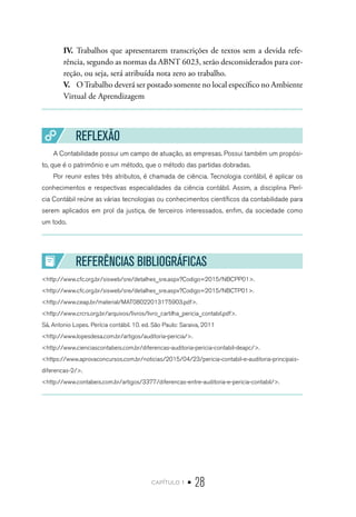 capítulo 1 • 28
IV.	 Trabalhos que apresentarem transcrições de textos sem a devida refe-
rência, segundo as normas da ABNT 6023, serão desconsiderados para cor-
reção, ou seja, será atribuída nota zero ao trabalho.
V.	 OTrabalho deverá ser postado somente no local específico no Ambiente
Virtual de Aprendizagem
REFLEXÃO
A Contabilidade possui um campo de atuação, as empresas. Possui também um propósi-
to, que é o patrimônio e um método, que o método das partidas dobradas.
Por reunir estes três atributos, é chamada de ciência. Tecnologia contábil, é aplicar os
conhecimentos e respectivas especialidades da ciência contábil. Assim, a disciplina Perí-
cia Contábil reúne as várias tecnologias ou conhecimentos científicos da contabilidade para
serem aplicados em prol da justiça, de terceiros interessados, enfim, da sociedade como
um todo.
REFERÊNCIAS BIBLIOGRÁFICAS
<http://www.cfc.org.br/sisweb/sre/detalhes_sre.aspx?Codigo=2015/NBCPP01>.
<http://www.cfc.org.br/sisweb/sre/detalhes_sre.aspx?Codigo=2015/NBCTP01>.
<http://www.ceap.br/material/MAT08022013175903.pdf>.
<http://www.crcrs.org.br/arquivos/livros/livro_cartilha_pericia_contabil.pdf>.
Sá, Antonio Lopes. Perícia contábil. 10. ed. São Paulo: Saraiva, 2011
<http://www.lopesdesa.com.br/artigos/auditoria-pericia/>.
<http://www.cienciascontabeis.com.br/diferencas-auditoria-pericia-contabil-deapc/>.
<https://www.aprovaconcursos.com.br/noticias/2015/04/23/pericia-contabil-e-auditoria-principais-
diferencas-2/>.
<http://www.contabeis.com.br/artigos/3377/diferencas-entre-auditoria-e-pericia-contabil/>.
 