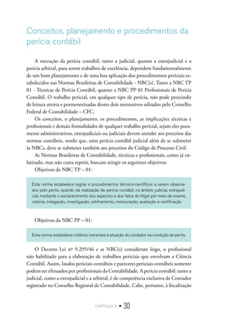 capítulo 2 • 30
Conceitos, planejamento e procedimentos da
perícia contábil
A execução da perícia contábil, tanto a judicial, quanto a extrajudicial e a
perícia arbitral, para serem trabalhos de excelência, dependem fundamentalmente
de um bom planejamento e de uma boa aplicação dos procedimentos periciais es-
tabelecidos nas Normas Brasileiras de Contabilidade - NBC(s). Tanto a NBC TP
01 - Técnicas de Perícia Contábil, quanto a NBC PP 01 Profissionais de Perícia
Contábil. O trabalho pericial, em qualquer tipo de perícia, não pode prescindir
de leitura atenta e pormenorizadas destes dois normativos editados pelo Conselho
Federal de Contabilidade – CFC.
Os conceitos, o planejamento, os procedimentos, as implicações técnicas e
profissionais e demais formalidades de qualquer trabalho pericial, sejam eles pura-
mente administrativos, extrajudiciais ou judiciais devem atender aos preceitos das
normas contábeis, sendo que, uma perícia contábil judicial além de se submeter
às NBCs, deve se submeter também aos preceitos do Código de Processo Civil.
As Normas Brasileiras de Contabilidade, técnicas e profissionais, como já en-
fatizado, mas não custa repetir, buscam atingir os seguintes objetivos:
Objetivos da NBC TP – 01:
Esta norma estabelece regras e procedimentos técnico-científicos a serem observa-
dos pelo perito, quando da realização de perícia contábil, no âmbito judicial, extrajudi-
cial, mediante o esclarecimento dos aspectos e dos fatos do litígio por meio de exame,
vistoria, indagação, investigação, arbitramento, mensuração, avaliação e certificação
Objetivos da NBC PP – 01:
Esta norma estabelece critérios inerentes à atuação do contador na condição de perito.
O Decreto Lei nº 9.295/46 e as NBC(s) consideram leigo, o profissional
não habilitado para a elaboração de trabalhos periciais que envolvam a Ciência
Contábil. Assim, laudos periciais contábeis e pareceres periciais contábeis somente
podem ser efetuados por profissionais da Contabilidade. A perícia contábil, tanto a
judicial, como a extrajudicial e a arbitral, é de competência exclusiva de Contador
registrado no Conselho Regional de Contabilidade. Cabe, portanto, à fiscalização
 