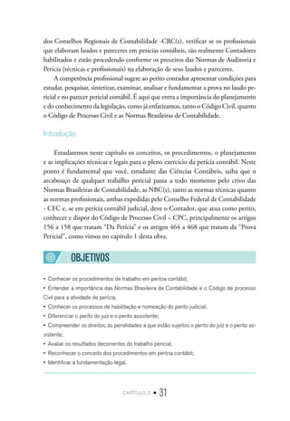 capítulo 2 • 31
dos Conselhos Regionais de Contabilidade -CRC(s), verificar se os profissionais
que elaboram laudos e pareceres em perícias contábeis, são realmente Contadores
habilitados e estão procedendo conforme os preceitos das Normas de Auditoria e
Perícia (técnicas e profissionais) na elaboração de seus laudos e pareceres.
A competência profissional sugere ao perito contador apresentar condições para
estudar, pesquisar, sintetizar, examinar, analisar e fundamentar a prova no laudo pe-
ricial e no parecer pericial contábil. É aqui que entra a importância do planejamento
e do conhecimento da legislação, como já enfatizamos, tanto o Código Civil, quanto
o Código de Processo Civil e as Normas Brasileiras de Contabilidade.
Introdução
Estudaremos neste capítulo os conceitos, os procedimentos, o planejamento
e as implicações técnicas e legais para o pleno exercício da perícia contábil. Neste
ponto é fundamental que você, estudante das Ciências Contábeis, saiba que o
arcabouço de qualquer trabalho pericial passa a todo momento pelo crivo das
Normas Brasileiras de Contabilidade, as NBC(s), tanto as normas técnicas quanto
as normas profissionais, ambas expedidas pelo Conselho Federal de Contabilidade
- CFC e, se em perícia contábil judicial, deve o Contador, que atua como perito,
conhecer e dispor do Código de Processo Civil – CPC, principalmente os artigos
156 a 158 que tratam “Da Perícia” e os artigos 464 a 468 que tratam da “Prova
Pericial”, como vimos no capítulo 1 desta obra.
OBJETIVOS
•  Conhecer os procedimentos de trabalho em perícia contábil;
•  Entender a importância das Normas Brasileira de Contabilidade e o Código de processo
Civil para a atividade de perícia;
•  Conhecer os processos de habilitação e nomeação do perito judicial;
•  Diferenciar o perito do juiz e o perito assistente;
•  Compreender os direitos, as penalidades a que estão sujeitos o perito do juiz e o perito as-
sistente;
•  Avaliar os resultados decorrentes do trabalho pericial;
•  Reconhecer o conceito dos procedimentos em perícia contábil;
•  Identificar a fundamentação legal.
 