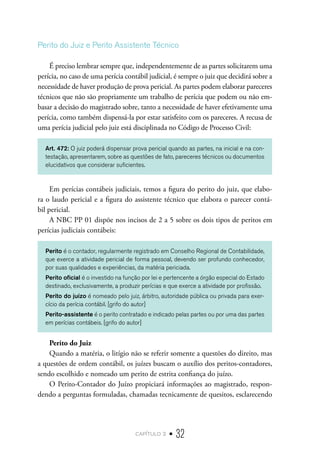 capítulo 2 • 32
Perito do Juiz e Perito Assistente Técnico
É preciso lembrar sempre que, independentemente de as partes solicitarem uma
perícia, no caso de uma perícia contábil judicial, é sempre o juiz que decidirá sobre a
necessidade de haver produção de prova pericial. As partes podem elaborar pareceres
técnicos que não são propriamente um trabalho de perícia que podem ou não em-
basar a decisão do magistrado sobre, tanto a necessidade de haver efetivamente uma
perícia, como também dispensá-la por estar satisfeito com os pareceres. A recusa de
uma perícia judicial pelo juiz está disciplinada no Código de Processo Civil:
Art. 472: O juiz poderá dispensar prova pericial quando as partes, na inicial e na con-
testação, apresentarem, sobre as questões de fato, pareceres técnicos ou documentos
elucidativos que considerar suficientes.
Em perícias contábeis judiciais, temos a figura do perito do juiz, que elabo-
ra o laudo pericial e a figura do assistente técnico que elabora o parecer contá-
bil pericial.
A NBC PP 01 dispõe nos incisos de 2 a 5 sobre os dois tipos de peritos em
perícias judiciais contábeis:
Perito é o contador, regularmente registrado em Conselho Regional de Contabilidade,
que exerce a atividade pericial de forma pessoal, devendo ser profundo conhecedor,
por suas qualidades e experiências, da matéria periciada.
Perito oficial é o investido na função por lei e pertencente a órgão especial do Estado
destinado, exclusivamente, a produzir perícias e que exerce a atividade por profissão.
Perito do juízo é nomeado pelo juiz, árbitro, autoridade pública ou privada para exer-
cício da perícia contábil. [grifo do autor]
Perito-assistente é o perito contratado e indicado pelas partes ou por uma das partes
em perícias contábeis. [grifo do autor]
Perito do Juiz
Quando a matéria, o litígio não se referir somente a questões do direito, mas
a questões de ordem contábil, os juízes buscam o auxílio dos peritos-contadores,
sendo escolhido e nomeado um perito de estrita confiança do juízo.
O Perito-Contador do Juízo propiciará informações ao magistrado, respon-
dendo a perguntas formuladas, chamadas tecnicamente de quesitos, esclarecendo
 