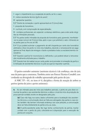 capítulo 2 • 34
I - arguir o impedimento ou a suspeição do perito, se for o caso;
II - indicar assistente técnico; [grifo do autor]
III - apresentar quesitos.
§ 2º Ciente da nomeação, o perito apresentará em 5 (cinco) dias:
I - proposta de honorários;
II - currículo, com comprovação de especialização;
III - contatos profissionais, em especial o endereço eletrônico, para onde serão dirigi-
das as intimações pessoais.
§ 3º As partes serão intimadas da proposta de honorários para, querendo, manifestar-
-se no prazo comum de 5 (cinco) dias, após o que o juiz arbitrará o valor, intimando-se
as partes para os fins do art. 95.
§ 4º O juiz poderá autorizar o pagamento de até cinquenta por cento dos honorários
arbitrados a favor do perito no início dos trabalhos, devendo o remanescente ser pago
apenas ao final, depois de entregue o laudo e prestados todos os esclarecimentos ne-
cessários.
§ 5º Quando a perícia for inconclusiva ou deficiente, o juiz poderá reduzir a remunera-
ção inicialmente arbitrada para o trabalho.
§ 6º Quando tiver de realizar-se por carta, poder-se-á proceder à nomeação de perito e
à indicação de assistentes técnicos no juízo ao qual se requisitar a perícia.
O perito-contador assistente (assistente técnico) é de confiança, não do juiz,
mas da parte que o contratou. Também emite um Parecer Técnico-Contábil, con-
cordando ou divergindo do trabalho apresentado pelo perito do juiz.
A NBC TP – 01, no item nº 6, disciplina a forma de atuação de ambos os
peritos (perito do juízo e perito assistente):
6.	 Ao ser intimado para dar início aos trabalhos periciais, o perito do juízo deve co-
municar às partes e aos assistentes técnicos: a data e o local de início da produção da
prova pericial contábil, exceto se designados pelo juízo.
(a)	Caso não haja, nos autos, dados suficientes para a localização dos assisten-
tes técnicos, a comunicação deve ser feita aos advogados das partes e, caso es-
tes também não tenham informado endereço nas suas petições, a comunicação
deve ser feita diretamente às partes e/ou ao Juízo.
(b)	O perito-assistente pode, tão logo tenha conhecimento da perícia, manter
contato com o perito do juízo, colocando-se à disposição para a execução da
perícia em conjunto.
 