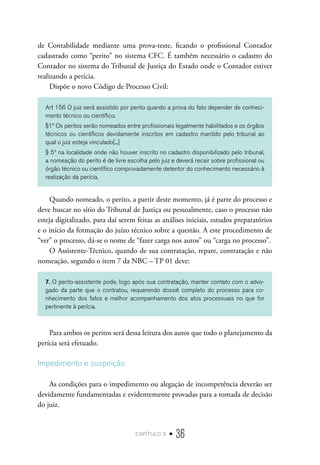 capítulo 2 • 36
de Contabilidade mediante uma prova-teste, ficando o profissional Contador
cadastrado como “perito” no sistema CFC. É também necessário o cadastro do
Contador no sistema do Tribunal de Justiça do Estado onde o Contador estiver
realizando a perícia.
Dispõe o novo Código de Processo Civil:
Art 156 O juiz será assistido por perito quando a prova do fato depender de conheci-
mento técnico ou científico.
§1º Os peritos serão nomeados entre profissionais legalmente habilitados e os órgãos
técnicos ou científicos devidamente inscritos em cadastro mantido pelo tribunal ao
qual o juiz esteja vinculado[...]
§ 5º na localidade onde não houver inscrito no cadastro disponibilizado pelo tribunal,
a nomeação do perito é de livre escolha pelo juiz e deverá recair sobre profissional ou
órgão técnico ou científico comprovadamente detentor do conhecimento necessário à
realização da perícia.
Quando nomeado, o perito, a partir deste momento, já é parte do processo e
deve buscar no sítio do Tribunal de Justiça ou pessoalmente, caso o processo não
esteja digitalizado, para daí serem feitas as análises iniciais, estudos preparatórios
e o início da formação do juízo técnico sobre a questão. A este procedimento de
“ver” o processo, dá-se o nome de “fazer carga nos autos” ou “carga no processo”.
O Assistente-Técnico, quando de sua contratação, repare, contratação e não
nomeação, segundo o item 7 da NBC – TP 01 deve:
7. O perito-assistente pode, logo após sua contratação, manter contato com o advo-
gado da parte que o contratou, requerendo dossiê completo do processo para co-
nhecimento dos fatos e melhor acompanhamento dos atos processuais no que for
pertinente à perícia.
Para ambos os peritos será dessa leitura dos autos que todo o planejamento da
perícia será efetuado.
Impedimento e suspeição
As condições para o impedimento ou alegação de incompetência deverão ser
devidamente fundamentadas e evidentemente provadas para a tomada de decisão
do juiz.
 