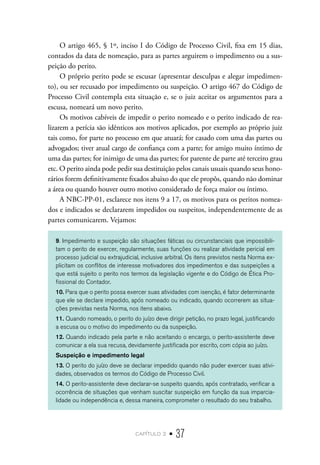 capítulo 2 • 37
O artigo 465, § 1º, inciso I do Código de Processo Civil, fixa em 15 dias,
contados da data de nomeação, para as partes arguirem o impedimento ou a sus-
peição do perito.
O próprio perito pode se escusar (apresentar desculpas e alegar impedimen-
to), ou ser recusado por impedimento ou suspeição. O artigo 467 do Código de
Processo Civil contempla esta situação e, se o juiz aceitar os argumentos para a
escusa, nomeará um novo perito.
Os motivos cabíveis de impedir o perito nomeado e o perito indicado de rea-
lizarem a perícia são idênticos aos motivos aplicados, por exemplo ao próprio juiz
tais como, for parte no processo em que atuará; for casado com uma das partes ou
advogados; tiver atual cargo de confiança com a parte; for amigo muito íntimo de
uma das partes; for inimigo de uma das partes; for parente de parte até terceiro grau
etc. O perito ainda pode pedir sua destituição pelos canais usuais quando seus hono-
rários forem definitivamente fixados abaixo do que ele propôs, quando não dominar
a área ou quando houver outro motivo considerado de força maior ou íntimo.
A NBC-PP-01, esclarece nos itens 9 a 17, os motivos para os peritos nomea-
dos e indicados se declararem impedidos ou suspeitos, independentemente de as
partes comunicarem. Vejamos:
9. Impedimento e suspeição são situações fáticas ou circunstanciais que impossibili-
tam o perito de exercer, regularmente, suas funções ou realizar atividade pericial em
processo judicial ou extrajudicial, inclusive arbitral. Os itens previstos nesta Norma ex-
plicitam os conflitos de interesse motivadores dos impedimentos e das suspeições a
que está sujeito o perito nos termos da legislação vigente e do Código de Ética Pro-
fissional do Contador.
10. Para que o perito possa exercer suas atividades com isenção, é fator determinante
que ele se declare impedido, após nomeado ou indicado, quando ocorrerem as situa-
ções previstas nesta Norma, nos itens abaixo.
11. Quando nomeado, o perito do juízo deve dirigir petição, no prazo legal, justificando
a escusa ou o motivo do impedimento ou da suspeição.
12. Quando indicado pela parte e não aceitando o encargo, o perito-assistente deve
comunicar a ela sua recusa, devidamente justificada por escrito, com cópia ao juízo.
Suspeição e impedimento legal
13. O perito do juízo deve se declarar impedido quando não puder exercer suas ativi-
dades, observados os termos do Código de Processo Civil.
14. O perito-assistente deve declarar-se suspeito quando, após contratado, verificar a
ocorrência de situações que venham suscitar suspeição em função da sua imparcia-
lidade ou independência e, dessa maneira, comprometer o resultado do seu trabalho.
 