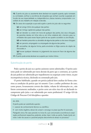 capítulo 2 • 38
15. O perito do juízo ou assistente deve declarar-se suspeito quando, após nomeado
ou contratado, verificar a ocorrência de situações que venham suscitar suspeição em
função da sua imparcialidade ou independência e, dessa maneira, comprometer o re-
sultado do seu trabalho em relação à decisão.
16. Os casos de suspeição a que está sujeito o perito do juízo são os seguintes:
(a)	ser amigo íntimo de qualquer das partes;
(b)	ser inimigo capital de qualquer das partes;
(c)	ser devedor ou credor em mora de qualquer das partes, dos seus cônjuges,
de parentes destes em linha reta ou em linha colateral até o terceiro grau ou
entidades das quais esses façam parte de seu quadro societário ou de direção;
(d)	ser herdeiro presuntivo ou donatário de alguma das partes ou dos seus cônjuges;
(e)	ser parceiro, empregador ou empregado de alguma das partes;
(f)	 aconselhar, de alguma forma, parte envolvida no litígio acerca do objeto da
discussão; e
(g)	houver qualquer interesse no julgamento da causa em favor de alguma das
partes.
17. O perito pode ainda declarar-se suspeito por motivo íntimo.
Substituição do perito
Pode o perito do juiz ou o perito assistente serem substituídos. O perito assis-
tente pode ser substituído por mera decisão da parte que o contratou, já o perito
do juiz poderá ser substituído por impedimento ou suspeição como vimos, ou por
incompetência técnica, declarada ou constatada pelo juiz.
O perito habilitado, quando em perícia judicial deve analisar de forma crite-
riosa as condições da perícia que irá assumir. Caso a análise preliminar do caso,
como prazos, levantamento correto dos dados, volume de informações etc., não
forem corretamente analisados, o perito corre um sério risco de ser declarado in-
competente pelo juízo e ser substituído por outro profissional. O artigo 424 do
Código de Processo Civil disciplina a questão:
Art. 424.
O perito pode ser substituído quando:
I - carecer de conhecimento técnico ou científico;
II - sem motivo legítimo, deixar de cumprir o encargo no prazo que Ihe foi assinado.
Parágrafo único. No caso previsto no inciso II, o juiz comunicará a ocorrência à corpo-
ração profissional respectiva, podendo, ainda, impor multa ao perito, fixada tendo em
vista o valor da causa e o possível prejuízo decorrente do atraso no processo.”
 