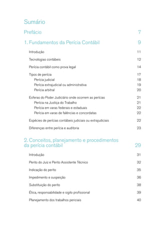 Sumário
Prefácio	7
1.	Fundamentos da Perícia Contábil	 9
Introdução	11
Tecnologias contábeis	 12
Perícia contábil como prova legal	 14
Tipos de perícia	 17
Perícia judicial	 18
Perícia extrajudicial ou administrativa	 19
Perícia arbitral	 20
Esferas do Poder Judiciário onde ocorrem as perícias 	 21
Perícia na Justiça do Trabalho	 21
Perícia em varas federais e estaduais	 22
Perícia em varas de falências e concordatas	 22
Espécies de perícias contábeis judiciais ou extrajudiciais	 22
Diferenças entre perícia e auditoria	 23
2.	Conceitos, planejamento e procedimentos
da perícia contábil	 29
Introdução	31
Perito do Juiz e Perito Assistente Técnico	 32
Indicação do perito	 35
Impedimento e suspeição	 36
Substituição do perito	 38
Ética, responsabilidade e sigilo profissional	 39
Planejamento dos trabalhos periciais	 40
 