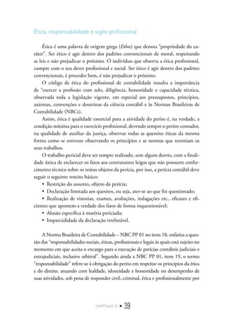 capítulo 2 • 39
Ética, responsabilidade e sigilo profissional
Ética é uma palavra de origem grega (Ethos) que denota “propriedade do ca-
ráter”. Ser ético é agir dentro dos padrões convencionais de moral, respeitando
as leis e não prejudicar o próximo. O indivíduo que observa a ética profissional,
cumpre com o seu dever profissional e social. Ser ético é agir dentro dos padrões
convencionais, é proceder bem, é não prejudicar o próximo.
O código de ética do profissional de contabilidade ressalta a importância
de “exercer a profissão com zelo, diligência, honestidade e capacidade técnica,
observada toda a legislação vigente, em especial aos pressupostos, princípios,
axiomas, convenções e doutrinas da ciência contábil e às Normas Brasileiras de
Contabilidade (NBCs).
Assim, ética é qualidade essencial para a atividade do perito é, na verdade, a
condição mínima para o exercício profissional, devendo sempre o perito-contador,
na qualidade de auxiliar da justiça, observar todas as questões éticas da mesma
forma como se estivesse observando os princípios e as normas que norteiam os
seus trabalhos.
O trabalho pericial deve ser sempre realizado, sem algum desvio, com a finali-
dade única de esclarecer os fatos aos contratantes leigos que não possuem conhe-
cimento técnico sobre os temas objetos da perícia, por isso, a perícia contábil deve
seguir o seguinte roteiro básico:
•  Restrição do assunto, objeto da perícia;
•  Declaração limitada aos quesitos, ou seja, ater-se ao que foi questionado;
•  Realização de vistorias, exames, avaliações, indagações etc., eficazes e efi-
cientes que apontem a verdade dos fatos de forma inquestionável;
•  Alusão específica à matéria periciada;
•  Imparcialidade da declaração irrefutável.
A Norma Brasileira de Contabilidade – NBC PP 01 no item 18, enfatiza a ques-
tão das “responsabilidades sociais, éticas, profissionais e legais às quais está sujeito no
momento em que aceita o encargo para a execução de perícias contábeis judiciais e
extrajudiciais, inclusive arbitral”. Segundo ainda a NBC PP 01, item 19, o termo
“responsabilidade” refere-se à obrigação do perito em respeitar os princípios da ética
e do direito, atuando com lealdade, idoneidade e honestidade no desempenho de
suas atividades, sob pena de responder civil, criminal, ética e profissionalmente por
 