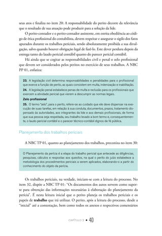 capítulo 2 • 40
seus atos e finaliza no item 20: A responsabilidade do perito decorre da relevância
que o resultado de sua atuação pode produzir para a solução da lide.
O perito-contador e o perito-contador assistente, em estrita obediência ao códi-
go de ética profissional do contabilista, devem respeitar e assegurar o sigilo dos fatos
apurados durante os trabalhos periciais, sendo absolutamente proibida a sua divul-
gação, salvo quando houver obrigação legal de fazê-lo. Este dever perdura depois da
entrega tanto do laudo pericial contábil quanto do parecer pericial contábil.
Há ainda que se cogitar as responsabilidades civil e penal o zelo profissional
que devem ser considerados pelos peritos no exercício de seus trabalhos. A NBC
PP 01, enfatiza:
23.	 A legislação civil determina responsabilidades e penalidades para o profissional
que exerce a função de perito, as quais consistem em multa, indenização e inabilitação.
24.	 A legislação penal estabelece penas de multa e reclusão para os profissionais que
exercem a atividade pericial que vierem a descumprir as normas legais.
Zelo profissional
25.	 O termo “zelo”, para o perito, refere-se ao cuidado que ele deve dispensar na exe-
cução de suas tarefas, em relação à sua conduta, documentos, prazos, tratamento dis-
pensado às autoridades, aos integrantes da lide e aos demais profissionais, de forma
que sua pessoa seja respeitada, seu trabalho levado a bom termo e, consequentemen-
te, o laudo pericial contábil e o parecer técnico-contábil dignos de fé pública.
Planejamento dos trabalhos periciais
A NBC TP 01, quanto ao planejamento dos trabalhos, preconiza no item 30:
O Planejamento da perícia é a etapa do trabalho pericial que antecede as diligências,
pesquisas, cálculos e respostas aos quesitos, na qual o perito do juízo estabelece a
metodologia dos procedimentos periciais a serem aplicados, elaborando-o a partir do
conhecimento do objeto da perícia.
Os trabalhos periciais, na verdade, iniciam-se com a leitura do processo. No
item 32, dispõe a NBC TP 01: “Os documentos dos autos servem como supor-
te para obtenção das informações necessárias à elaboração do planejamento da
perícia”. É nesta leitura inicial que o perito planeja os trabalhos periciais e os
papeis de trabalho que irá utilizar. O perito, após a leitura do processo, desde a
“inicial” até a contestação, bem como todos os anexos e respectivos comentários
 