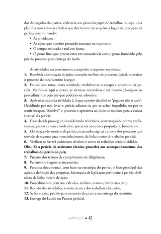capítulo 2 • 41
dos Advogados das partes, elaborará seu primeiro papel de trabalho, ou seja, uma
planilha com colunas e linhas que discrimine em sequência lógica de execução da
perícia discriminando:
•  As atividades;
•  As ações que o perito pretende executar ou imprimir;
•  O tempo estimado e real em horas;
•  O prazo final que precisa estar em consonância com o prazo fornecido pelo
juiz do processo para entrega do laudo.
As atividades necessariamente cumprirão a seguinte sequência:
1.	 Recebida a intimação do juízo, consulta on-line, de processo digital, ou retirar
o processo da vara/cartório (carga);
2.	 Estudo dos autos, nesta atividade, estabelece-se o escopo e propósito da pe-
rícia. Verifica-se aqui o prazo, as técnicas necessárias e até mesmo planeja-se os
procedimentos periciais que poderão ser adotados;
3.	 Após os estudos da atividade 2, é que o perito decidirá se “pega ou não o caso”.
Decidindo por não levar a perícia adiante ou por se achar impedido, ou por se
sentir incapaz, “devolve” o processo e apresenta ao juízo os motivos para a escusa
(recusa) da perícia;
4.	 Caso decida prosseguir, considerando relevância, contratação de outros profis-
sionais, prazos e riscos envolvidos, apresenta ao juízo a proposta de honorários.
5.	 Elaboração do sumário da perícia, marcando páginas e anexos dos processos que
servirão de suporte para o estabelecimento da linha mestre do trabalho pericial;
6.	 Verificar se haverá assistentes técnicos e como os trabalhos serão divididos.
Obs.: Se a perícia de assistente técnico proceder aos acompanhamentos dos
trabalhos do perito do juiz;
7.	 Preparo dos termos de cumprimento de diligências;
8.	 Percursos e viagens se necessárias;
9.	 Pesquisa documental, com base na estratégia do perito, o foco principal das
ações, a definição das pesquisas, hierarquia da legislação pertinente à perícia, defi-
nição da linha mestre de ação;
10.	Procedimentos periciais, cálculos, análises, exames, entrevistas etc.;
11.	Revisão das atividades, revisão técnica dos trabalhos efetuados;
12.	Se for o caso, pedido para extensão do prazo para entrega do relatório;
13.	Entrega do Laudo ou Parecer pericial.
 