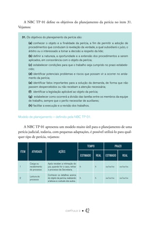 capítulo 2 • 42
A NBC TP 01 define os objetivos do planejamento da perícia no item 31.
Vejamos:
31. Os objetivos do planejamento da perícia são:
(a)	conhecer o objeto e a finalidade da perícia, a fim de permitir a adoção de
procedimentos que conduzam à revelação da verdade, a qual subsidiará o juízo, o
árbitro ou o interessado a tomar a decisão a respeito da lide;
(b)	definir a natureza, a oportunidade e a extensão dos procedimentos a serem
aplicados, em consonância com o objeto da perícia;
(c)	estabelecer condições para que o trabalho seja cumprido no prazo estabele-
cido;
(d)	identificar potenciais problemas e riscos que possam vir a ocorrer no anda-
mento da perícia;
(e)	identificar fatos importantes para a solução da demanda, de forma que não
passem despercebidos ou não recebam a atenção necessária;
(f)	 identificar a legislação aplicável ao objeto da perícia;
(g)	 estabelecer como ocorrerá a divisão das tarefas entre os membros da equipe
de trabalho, sempre que o perito necessitar de auxiliares;
(h)	facilitar a execução e a revisão dos trabalhos.
Modelo de planejamento – definido pela NBC TP 01.
A NBC TP 01 apresenta um modelo muito útil para o planejamento de uma
perícia judicial, todavia, com pequenas adaptações, é possível utilizá-lo para qual-
quer tipo de perícia, vejamos:
ITEM ATIVIDADE AÇÕES
TEMPO PRAZO
ESTIMADO REAL ESTIMADO REAL
1
Carga ou
recebimento
do processo
Após receber a intimação do
juiz, quando for o caso, retirar
o processo da Secretaria.
h h xx/xx/xx xx/xx/xx
2
Leitura do
processo
Conhecer os detalhes acerca
do objeto da perícia, realizando
a leitura e o estudo dos autos.
h h xx/xx/xx xx/xx/xx
 