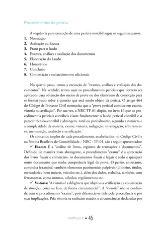 capítulo 2 • 45
Procedimentos de perícia
A sequência para execução de uma perícia contábil segue os seguintes passos:
1.	 Nomeação
2.	 Aceitação ou Escusa
3.	 Prazo para o laudo
4.	 Exames, análises e avaliação dos documentos
5.	 Elaboração do Laudo
6.	 Honorários
7.	 Conclusão
8.	 Contestação e esclarecimentos adicionais
No quarto passo, temos a execução de “exames, análises e avaliação dos do-
cumentos”. Na verdade, temos aqui os procedimentos periciais que deverão ser
aplicados para obtenção dos meios de prova ou dos elementos de convicção para
se formar juízo sobre a questão que está sendo objeto da perícia. O artigo 464
do Código de Processo Civil normatiza que a “prova pericial consiste em exame,
vistoria ou avaliação”. Por sua vez, a NBC TP-01 dispõe, no item 16 que os pro-
cedimentos periciais contábeis visam fundamentar o laudo pericial contábil e o
parecer técnico-contábil e abrangem, total ou parcialmente, segundo a natureza e
a complexidade da matéria, exame, vistoria, indagação, investigação, arbitramen-
to, mensuração, avaliação e certificação.
Os conceitos amplos de cada procedimento, estabelecidos no Código Civil e
na Norma Brasileira de Contabilidade – NBC - TP-01, são a seguir apresentados:
9
9 Exame: É a “análise de livros, registros de transações e documentos”.
Definido de maneira mais abrangente, o procedimento “exame” é a apreciação
dos livros fiscais e comerciais, os documentos fiscais e legais e todo e qualquer
outro documento que tenha competência legal de prova. O perito, entretanto,
compulsa (examina) também elementos patrimoniais palpáveis (dinheiro, títulos,
mercadorias, bens móveis, veículos etc.), além dos dados, trabalha, também, com
ferramentas, como normas, cálculos, regulamentos etc.
9
9 Vistoria: “A vistoria é a diligência que objetiva a verificação e a constatação
de situação, coisa ou fato, de forma circunstancial”. A “vistoria” não se confun-
de com o procedimento “exame”, pois diferencia-se dele pela procedência e por
suas implicações. Pela vistoria se ratificam estados e circunstâncias declaradas por
 