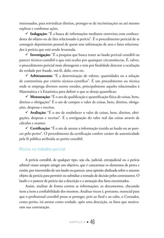 capítulo 2 • 46
interessados, para reivindicar direitos, proteger-se de incriminações ou até mesmo
explicar e confirmar ações.
9
9 Indagação: “É a busca de informações mediante entrevista com conhece-
dores do objeto ou de fato relacionado à perícia”. É o procedimento pericial de se
conseguir depoimento pessoal de quem tem informação de atos e fatos relaciona-
dos à perícia que está sendo levantada.
9
9 Investigação: “É a pesquisa que busca trazer ao laudo pericial contábil ou
parecer técnico-contábil o que está oculto por quaisquer circunstâncias. É, talvez,
o procedimento pericial mais abrangente e tem por finalidade detectar a ocultação
da verdade por fraude, má-fé, dolo, erro etc.
9
9 Arbitramento: “É a determinação de valores, quantidades ou a solução
de controvérsia por critério técnico-científico”. É um procedimento ou técnica
onde se emprega diversos outros estudos, principalmente aqueles relacionados à
Matemática e à Estatística para definir o que se deseja quantificar;
9
9 Mensuração: “É o ato de qualificação e quantificação física de coisas, bens,
direitos e obrigações” É o ato de compor o valor de coisas, bens, direitos, obriga-
ções, despesas e receitas.
9
9 Avaliação: “É o ato de estabelecer o valor de coisas, bens, direitos, obri-
gações, despesas e receitas”. É a averiguação do valor real das coisas através de
cálculos e exames.
9
9 Certificação: “É o ato de atestar a informação trazida ao laudo ou ao pare-
cer pelo perito”. O procedimento da certificação confere caráter de autenticidade
pela fé pública atribuída ao perito contábil.
Riscos no trabalho pericial
A perícia contábil, de qualquer tipo, seja ela, judicial, extrajudicial ou a perícia
arbitral visam sempre atingir um objetivo, que é caracterizar os elementos de prova e
emitir, por intermédio de um laudo ou parecer, uma opinião abalizada sobre o assunto
objeto da perícia para permitir ou subsidiar a tomada de decisão pelos contratantes. O
laudo e o parecer de perícia são a descrição e a atestação dos fatos encontrados.
Assim, analisar de forma correta as informações, os documentos, checando
item a item a confiabilidade dos mesmos. Analisar riscos é, portanto, essencial para
que o profissional contábil possa se proteger, pois ao final e ao cabo, o Contador,
como perito, irá atestar como verdade, após uma descrição, os fatos que motiva-
ram sua contratação.
 