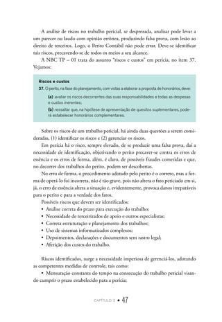 capítulo 2 • 47
A análise de riscos no trabalho pericial, se desprezada, analisar pode levar a
um parecer ou laudo com opinião errônea, produzindo falsa prova, com lesão ao
direito de terceiros. Logo, o Perito Contábil não pode errar. Deve-se identificar
tais riscos, precavendo-se de todos os meios a seu alcance.
A NBC TP – 01 trata do assunto “riscos e custos” em perícia, no item 37.
Vejamos:
Riscos e custos
37. O perito, na fase do planejamento, com vistas a elaborar a proposta de honorários, deve:
(a)	avaliar os riscos decorrentes das suas responsabilidades e todas as despesas
e custos inerentes;
(b)	ressaltar que, na hipótese de apresentação de quesitos suplementares, pode-
rá estabelecer honorários complementares.
Sobre os riscos de um trabalho pericial, há ainda duas questões a serem consi-
deradas, (1) identificar os riscos e (2) gerenciar os riscos.
Em perícia há o risco, sempre elevado, de se produzir uma falsa prova, daí a
necessidade de identificação, objetivando o perito precaver-se contra os erros de
essência e os erros de forma, além, é claro, de possíveis fraudes cometidas e que,
no decorrer dos trabalhos do perito, podem ser descobertas.
No erro de forma, o procedimento adotado pelo perito é o correto, mas a for-
ma de operá-lo foi incorreta, não é tão grave, pois não altera o fato periciado em si,
já, o erro de essência altera a situação e, evidentemente, provoca danos irreparáveis
para o perito e para a verdade dos fatos.
Possíveis riscos que devem ser identificados:
•  Análise correta do prazo para execução do trabalho;
•  Necessidade de terceirizados de apoio e outros especialistas;
•  Correta estruturação e planejamento dos trabalhos;
•  Uso de sistemas informatizados complexos;
•  Depoimentos, declarações e documentos sem rastro legal;
•  Aferição dos custos do trabalho.
Riscos identificados, surge a necessidade imperiosa de gerenciá-los, adotando
as competentes medidas de controle, tais como:
•  Mensuração constante do tempo na consecução do trabalho pericial visan-
do cumprir o prazo estabelecido para a perícia;
 