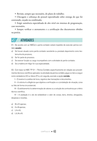 capítulo 2 • 48
•  Revisão, sempre que necessário, do plano de trabalho;
•  Checagem e cobrança do pessoal especializado sobre entrega do que foi
contratado, orçado ou combinado;
•  Exigir assistência especializada de alto nível em sistemas de programação,
caso necessário,
•  Sempre verificar o atestamento e a certificação dos documentos obtidos
na perícia.
ATIVIDADES
01.	 De acordo com as NBC(s) o perito-contador estará impedido de executar perícia con-
tábil, exceto:
a)	 Se houver atuado como perito-contador assistente ou prestado depoimento como tes-
temunha do processo.
b)	 Se for parte do processo.
c)	 Se exercer função ou cargo incompatíveis com a atividade do perito-contador.
d)	 Se a matéria em litígio for sua especialidade.
02.	 Com base na NBC TP 01 – Perícia Contábil, especificamente em relação aos procedi-
mentos técnicos científicos aplicados na atividade da perícia contábil, julgue os itens a seguir
como verdadeiros (V) ou falsos (F) e, em seguida, assinale a opção correta.
I – O exame é a análise de livros, registros das transações e documentos;
II – A vistoria é a diligência que objetiva a verificação e a constatação de situação, coisa
ou fato de forma circunstancial;
III – O arbitramento é a determinação de valores ou a solução de controvérsia por critério
técnico científico;
IV – A avaliação é o ato de estabelecer o valor de coisas, bens, direitos, obrigações,
despesas e receitas.
a)	 III e IV apenas;
b)	 II e III apenas;
c)	 I, II e IV;
d)	 I, II, III e IV.
 