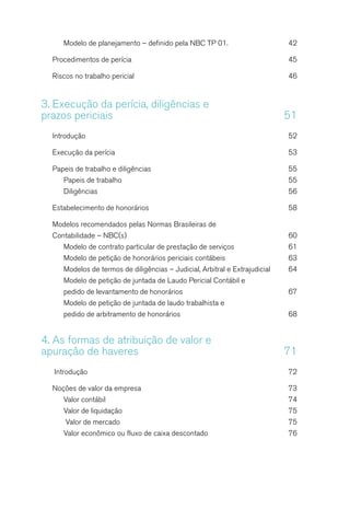 Modelo de planejamento – definido pela NBC TP 01.	 42
Procedimentos de perícia	 45
Riscos no trabalho pericial	 46
3.	Execução da perícia, diligências e
prazos periciais	 51
Introdução	52
Execução da perícia 	 53
Papeis de trabalho e diligências	 55
Papeis de trabalho	 55
Diligências	56
Estabelecimento de honorários	 58
Modelos recomendados pelas Normas Brasileiras de
Contabilidade – NBC(s)	 60
Modelo de contrato particular de prestação de serviços	 61
Modelo de petição de honorários periciais contábeis	 63
Modelos de termos de diligências – Judicial, Arbitral e Extrajudicial	 64
Modelo de petição de juntada de Laudo Pericial Contábil e
pedido de levantamento de honorários	 67
Modelo de petição de juntada de laudo trabalhista e
pedido de arbitramento de honorários	 68
4.	As formas de atribuição de valor e
apuração de haveres	 71
Introdução	 72
Noções de valor da empresa	 73
Valor contábil	 74
Valor de liquidação	 75
Valor de mercado	 75
Valor econômico ou fluxo de caixa descontado	 76
 
