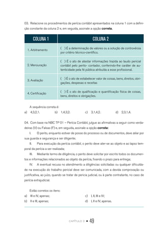 capítulo 2 • 49
03.	 Relacione os procedimentos de perícia contábil apresentados na coluna 1 com a defini-
ção constante da coluna 2 e, em seguida, assinale a opção correta.
COLUNA 1 COLUNA 2
1. Arbitramento
( ) É a determinação de valores ou a solução de controvérsia
por critério técnico-científico.
2. Mensuração
( ) É o ato de atestar informações trazida ao laudo pericial
contábil pelo perito- contador, conferindo-lhe caráter de au-
tenticidade pela fé pública atribuída a esse profissional.
3. Avaliação
( ) É o ato de estabelecer valor de coisas, bens, direitos, obri-
gações, despesas e receitas
4. Certificação
( ) É o ato de qualificação e quantificação física de coisas,
bens, direitos e obrigações.
A sequência correta é:
a)	 4,3,2,1. b)	 1,4,3,2. c)	 3,1,4,2. d)	 2,3,1,4.
04.	 Com base na NBC TP 01 – Perícia Contábil, julgue as afirmativas a seguir como verda-
deiras (V) ou Falsas (F) e, em seguida, assinale a opção correta:
I.	 O perito, enquanto estiver de posse do processo ou de documentos, deve zelar por
sua guarda e segurança e ser diligente;
II.	 Para execução da perícia contábil, o perito deve ater-se ao objeto e ao lapso tem-
poral da perícia a ser realizada;
III.	 Mediante termo de diligência, o perito deve solicitar por escrito todos os documen-
tos e informações relacionados ao objeto da perícia, fixando o prazo para entrega;
IV.	 A eventual recusa no atendimento a diligências solicitadas ou qualquer dificulda-
de na execução do trabalho pericial deve ser comunicada, com a devida comprovação ou
justificativa, ao juízo, quando se tratar de pericia judicial, ou à parte contratante, no caso de
perícia extrajudicial.
Estão corretos os itens:
a)	 III e IV, apenas;
b)	 II e III, apenas;
c)	 I, II, III e IV;
d)	 I, II e IV, apenas.
 