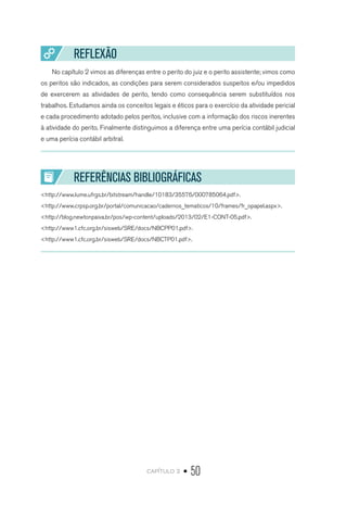 capítulo 2 • 50
REFLEXÃO
No capítulo 2 vimos as diferenças entre o perito do juiz e o perito assistente; vimos como
os peritos são indicados, as condições para serem considerados suspeitos e/ou impedidos
de exercerem as atividades de perito, tendo como consequência serem substituídos nos
trabalhos. Estudamos ainda os conceitos legais e éticos para o exercício da atividade pericial
e cada procedimento adotado pelos peritos, inclusive com a informação dos riscos inerentes
à atividade do perito. Finalmente distinguimos a diferença entre uma perícia contábil judicial
e uma perícia contábil arbitral.
REFERÊNCIAS BIBLIOGRÁFICAS
<http://www.lume.ufrgs.br/bitstream/handle/10183/35576/000785064.pdf>.
<http://www.crpsp.org.br/portal/comunicacao/cadernos_tematicos/10/frames/fr_opapel.aspx>.
<http://blog.newtonpaiva.br/pos/wp-content/uploads/2013/02/E1-CONT-05.pdf>.
<http://www1.cfc.org.br/sisweb/SRE/docs/NBCPP01.pdf>.
<http://www1.cfc.org.br/sisweb/SRE/docs/NBCTP01.pdf>.
 