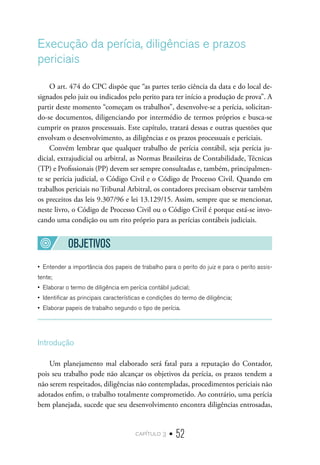 capítulo 3 • 52
Execução da perícia, diligências e prazos
periciais
O art. 474 do CPC dispõe que “as partes terão ciência da data e do local de-
signados pelo juiz ou indicados pelo perito para ter início a produção de prova”. A
partir deste momento “começam os trabalhos”, desenvolve-se a perícia, solicitan-
do-se documentos, diligenciando por intermédio de termos próprios e busca-se
cumprir os prazos processuais. Este capítulo, tratará dessas e outras questões que
envolvam o desenvolvimento, as diligências e os prazos processuais e periciais.
Convém lembrar que qualquer trabalho de perícia contábil, seja perícia ju-
dicial, extrajudicial ou arbitral, as Normas Brasileiras de Contabilidade, Técnicas
(TP) e Profissionais (PP) devem ser sempre consultadas e, também, principalmen-
te se perícia judicial, o Código Civil e o Código de Processo Civil. Quando em
trabalhos periciais no Tribunal Arbitral, os contadores precisam observar também
os preceitos das leis 9.307/96 e lei 13.129/15. Assim, sempre que se mencionar,
neste livro, o Código de Processo Civil ou o Código Civil é porque está-se invo-
cando uma condição ou um rito próprio para as perícias contábeis judiciais.
OBJETIVOS
•  Entender a importância dos papeis de trabalho para o perito do juiz e para o perito assis-
tente;
•  Elaborar o termo de diligência em perícia contábil judicial;
•  Identificar as principais características e condições do termo de diligência;
•  Elaborar papeis de trabalho segundo o tipo de perícia.
Introdução
Um planejamento mal elaborado será fatal para a reputação do Contador,
pois seu trabalho pode não alcançar os objetivos da perícia, os prazos tendem a
não serem respeitados, diligências não contempladas, procedimentos periciais não
adotados enfim, o trabalho totalmente comprometido. Ao contrário, uma perícia
bem planejada, sucede que seu desenvolvimento encontra diligências entrosadas,
 