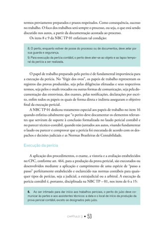 capítulo 3 • 53
termos previamente preparados e prazos respeitados. Como consequência, sucesso
no trabalho. O foco dos trabalhos será sempre o processo, ou seja, o que está sendo
discutido nos autos, a partir da documentação acostada ao processo.
Os itens 8 e 9 da NBC TP 01 enfatizam tal condição:
8. O perito, enquanto estiver de posse do processo ou de documentos, deve zelar por
sua guarda e segurança.
9. Para execução da perícia contábil, o perito deve ater-se ao objeto e ao lapso tempo-
ral da perícia a ser realizada.
O papel de trabalho preparado pelo perito é de fundamental importância para
a execução da perícia. No “frigir dos ovos”, os papeis de trabalho representam os
registros das provas produzidas, seja pelas diligências efetuadas e seus respectivos
termos, seja pelos e-mails trocados ou outras formas de comunicação, seja pela do-
cumentação das entrevistas, dos exames, pelas notificações, declarações por escri-
to, enfim todos os papeis os quais de forma direta e indireta asseguram o objetivo
final da execução pericial.
A NBC TP 01 dedicou tratamento especial aos papeis de trabalho no item 16
quando enfatiza cabalmente que “o perito deve documentar os elementos relevan-
tes que serviram de suporte à conclusão formalizada no laudo pericial contábil e
no parecer técnico-contábil, quando não juntados aos autos, visando fundamentar
o laudo ou parecer e comprovar que a perícia foi executada de acordo com os des-
pachos e decisões judiciais e as Normas Brasileiras de Contabilidade.
Execução da perícia
A aplicação dos procedimentos, o exame, a vistoria e a avaliação estabelecidos
no CPC, conforme art. 464, para a produção da prova pericial, são executados ou
desenvolvidos mediante a aplicação e cumprimento de uma espécie de “passo a
passo” perfeitamente estabelecido e esclarecido nas normas contábeis para quais-
quer tipos de perícias, seja a judicial, a extrajudicial ou a arbitral. A execução da
perícia contábil é, portanto, disciplinada na NBC TP – 01, nos itens de 6 a 15:
6.	 Ao ser intimado para dar início aos trabalhos periciais, o perito do juízo deve co-
municar às partes e aos assistentes técnicos: a data e o local de início da produção da
prova pericial contábil, exceto se designados pelo juízo.
 