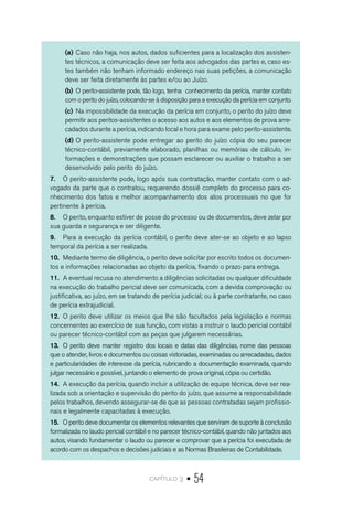 capítulo 3 • 54
(a)	Caso não haja, nos autos, dados suficientes para a localização dos assisten-
tes técnicos, a comunicação deve ser feita aos advogados das partes e, caso es-
tes também não tenham informado endereço nas suas petições, a comunicação
deve ser feita diretamente às partes e/ou ao Juízo.
(b)	O perito-assistente pode, tão logo, tenha conhecimento da perícia, manter contato
com o perito do juízo, colocando-se à disposição para a execução da perícia em conjunto.
(c)	Na impossibilidade da execução da perícia em conjunto, o perito do juízo deve
permitir aos peritos-assistentes o acesso aos autos e aos elementos de prova arre-
cadados durante a perícia, indicando local e hora para exame pelo perito-assistente.
(d)	O perito-assistente pode entregar ao perito do juízo cópia do seu parecer
técnico-contábil, previamente elaborado, planilhas ou memórias de cálculo, in-
formações e demonstrações que possam esclarecer ou auxiliar o trabalho a ser
desenvolvido pelo perito do juízo.
7.	 O perito-assistente pode, logo após sua contratação, manter contato com o ad-
vogado da parte que o contratou, requerendo dossiê completo do processo para co-
nhecimento dos fatos e melhor acompanhamento dos atos processuais no que for
pertinente à perícia.
8.	 O perito, enquanto estiver de posse do processo ou de documentos, deve zelar por
sua guarda e segurança e ser diligente.
9.	 Para a execução da perícia contábil, o perito deve ater-se ao objeto e ao lapso
temporal da perícia a ser realizada.
10.	 Mediante termo de diligência, o perito deve solicitar por escrito todos os documen-
tos e informações relacionadas ao objeto da perícia, fixando o prazo para entrega.
11.	 A eventual recusa no atendimento a diligências solicitadas ou qualquer dificuldade
na execução do trabalho pericial deve ser comunicada, com a devida comprovação ou
justificativa, ao juízo, em se tratando de perícia judicial; ou à parte contratante, no caso
de perícia extrajudicial.
12.	 O perito deve utilizar os meios que lhe são facultados pela legislação e normas
concernentes ao exercício de sua função, com vistas a instruir o laudo pericial contábil
ou parecer técnico-contábil com as peças que julgarem necessárias.
13.	 O perito deve manter registro dos locais e datas das diligências, nome das pessoas
que o atender, livros e documentos ou coisas vistoriadas, examinadas ou arrecadadas, dados
e particularidades de interesse da perícia, rubricando a documentação examinada, quando
julgar necessário e possível, juntando o elemento de prova original, cópia ou certidão.
14.	 A execução da perícia, quando incluir a utilização de equipe técnica, deve ser rea-
lizada sob a orientação e supervisão do perito do juízo, que assume a responsabilidade
pelos trabalhos, devendo assegurar-se de que as pessoas contratadas sejam profissio-
nais e legalmente capacitadas à execução.
15.	 O perito deve documentar os elementos relevantes que serviram de suporte à conclusão
formalizada no laudo pericial contábil e no parecer técnico-contábil, quando não juntados aos
autos, visando fundamentar o laudo ou parecer e comprovar que a perícia foi executada de
acordo com os despachos e decisões judiciais e as Normas Brasileiras de Contabilidade.
 