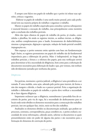 capítulo 3 • 56
É sempre com fulcro nos papéis de trabalho que o perito irá relatar suas opi-
niões, críticas e sugestões.
Elaborar os papéis de trabalho é uma tarefa muito pessoal, pois cada profis-
sional tem sua maneira própria de trabalhar e organizar o trabalho.
Manter os papeis de trabalho arquivados para consultas e provas subsequentes
é essencial durante a execução do trabalho, mas principalmente como memória
após a conclusão dos trabalhos periciais.
Além dos tipos clássicos de papeis de trabalho do perito, já citados, como
tabelas e planilhas, há ainda os registros iniciais, as análises iniciais, as diligên-
cias, análises complementares para o laudo, levantamento de dados/definições,
sistemas e programação, digitação e operação, redação do laudo pericial contábil,
impugnações etc.
Não esqueça: o perito somente emite opinião com base em fundamentação
legal. Assim, os registros permanentes em papeis de trabalho são de fundamental
importância para a elaboração da perícia. Mais: é indispensável, ao longo dos
trabalhos periciais, a leitura e a releitura dos papeis, pois essa verificação servirá
para determinar se há a necessidade de diligências, bem como para a solicitação de
documentos necessários para elaboração do laudo e que, por ventura, não tenham
sido devidamente juntados por nenhuma das partes.
Diligências
Em perícias, mormente a perícia judicial, a diligência é uma providência a ser
tomada. É uma medida, uma ação, adotada pelo perito para instruir, de forma a
não dar margem a dúvida, o laudo ou o parecer pericial. Feita a organização do
trabalho e elaborados os papéis de trabalho, o perito deve verificar a necessidade
de se fazer alguma diligência.
Importante esclarecer que a diligência, normalmente é procedida fora do es-
critório do perito, pois via de regra, há a necessidade do deslocamento para os
locais onde serão obtidos os elementos necessários para a consecução dos trabalhos
periciais, isso em qualquer fase, início, meio ou fim dos trabalhos.
Analisados os elementos obtidos na documentação analisada, que podem ser
processos, contratos, correspondências, peças contábeis etc. o perito avaliará a ne-
cessidade de novas informações, cabendo assim, solicitar os documentos os quais
presumidamente estão em poder de alguma das partes e são necessários para a
formação de elementos de convicção do perito.
 