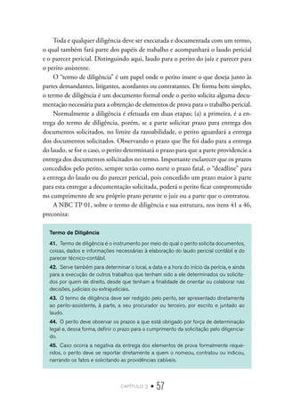 capítulo 3 • 57
Toda e qualquer diligência deve ser executada e documentada com um termo,
o qual também fará parte dos papéis de trabalho e acompanhará o laudo pericial
e o parecer pericial. Distinguindo aqui, laudo para o perito do juiz e parecer para
o perito assistente.
O “termo de diligência” é um papel onde o perito insere o que deseja junto às
partes demandantes, litigantes, acordantes ou contratantes. De forma bem simples,
o termo de diligência é um documento formal onde o perito solicita alguma docu-
mentação necessária para a obtenção de elementos de prova para o trabalho pericial.
Normalmente a diligência é efetuada em duas etapas; (a) a primeira, é a en-
trega do termo de diligência, porém, se a parte solicitar prazo para entrega dos
documentos solicitados, no limite da razoabilidade, o perito aguardará a entrega
dos documentos solicitados. Observando o prazo que lhe foi dado para a entrega
do laudo, se for o caso, o perito determinará o prazo para que a parte providencie a
entrega dos documentos solicitados no termo. Importante esclarecer que os prazos
concedidos pelo perito, sempre terão como norte o prazo fatal, o “deadline” para
a entrega do laudo ou do parecer pericial, pois concedido um prazo maior à parte
para esta entregar a documentação solicitada, poderá o perito ficar comprometido
no cumprimento de seu próprio prazo perante o juiz ou a parte que o contratou.
A NBC TP 01, sobre o termo de diligência e sua estrutura, nos itens 41 a 46,
preconiza:
Termo de Diligência
41.	 Termo de diligência é o instrumento por meio do qual o perito solicita documentos,
coisas, dados e informações necessárias à elaboração do laudo pericial contábil e do
parecer técnico-contábil.
42.	 Serve também para determinar o local, a data e a hora do início da perícia, e ainda
para a execução de outros trabalhos que tenham sido a ele determinados ou solicita-
dos por quem de direito, desde que tenham a finalidade de orientar ou colaborar nas
decisões, judiciais ou extrajudiciais.
43.	 O termo de diligência deve ser redigido pelo perito, ser apresentado diretamente
ao perito-assistente, à parte, a seu procurador ou terceiro, por escrito e juntado ao
laudo.
44.	 O perito deve observar os prazos a que está obrigado por força de determinação
legal e, dessa forma, definir o prazo para o cumprimento da solicitação pelo diligencia-
do.
45.	 Caso ocorra a negativa da entrega dos elementos de prova formalmente reque-
ridos, o perito deve se reportar diretamente a quem o nomeou, contratou ou indicou,
narrando os fatos e solicitando as providências cabíveis.
 