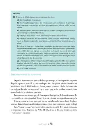 capítulo 3 • 58
Estrutura
46.	 O termo de diligência deve conter os seguintes itens:
(a)	identificação do diligenciado;
(b)	identificação das partes ou dos interessados e, em se tratando de perícia ju-
dicial ou arbitral, o número do processo ou procedimento, o tipo e o juízo em que
tramita;
(c)	identificação do perito com indicação do número do registro profissional no
Conselho Regional de Contabilidade;
(d)	indicação de que está sendo elaborado nos termos desta Norma;
(e)	indicação detalhada dos documentos, coisas, dados e informações, consig-
nando as datas e/ou períodos abrangidos, podendo identificar o quesito a que se
refere;
(f)	 indicação do prazo e do local para a exibição dos documentos, coisas, dados
e informações necessários à elaboração do laudo pericial contábil ou parecer téc-
nico-contábil, devendo o prazo ser compatível com aquele concedido pelo juízo,
contratante ou convencionado pelas partes, considerada a quantidade de docu-
mentos, as informações necessárias, a estrutura organizacional do diligenciado e
o local de guarda dos documentos;
(g)	a indicação da data e hora para sua efetivação, após atendidos os requisitos
da alínea (e), quando o exame dos livros, documentos, coisas e elementos tiver de
ser realizado perante a parte ou ao terceiro que detém em seu poder tais provas;
(h)	local, data e assinatura.
Estabelecimento de honorários
O perito é remunerado pelo trabalho que entrega, o laudo pericial, se perito
do juízo e parecer pericial, se contratado por uma das partes, identicamente a um
profissional liberal. Há Estados da federação que possuem tabelas de honorários
e em alguns Estados são seguidas à risca, mas a base acaba sendo o valor da hora-
-consultoria do profissional contador.
Resumidamente, temos que, de forma geral, fixar preços de honorários que de-
vem considerar a complexidade dos serviços e o valor da hora/perícia da categoria.
Pode-se estimar as horas para cada fase do trabalho, daí a importância do plane-
jamento da perícia para a definição correta do prazo para entrega do laudo pericial.
Para “formar o preço” dos honorários, o perito contábil deve ainda considerar
os seguintes itens, dispostos na NBC-PP-01, de 33 a 40, que tratam do tema
“Honorários”. Vejamos:
 