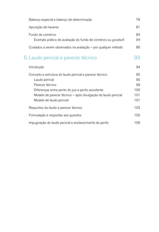 Balanço especial e balanço de determinação	 79
Apuração de haveres	 81
Fundo de comércio	 83
Exemplo prático de avaliação do fundo de comércio ou goodwill	 84
Cuidados a serem observados na avaliação – por qualquer método	 86
5.	Laudo pericial e parecer técnico	 93
Introdução	94
Conceito e estrutura do laudo pericial e parecer técnico	 95
Laudo pericial	 95
Parecer técnico	 99
Diferenças entre perito do juiz e perito assistente	 100
Modelo de parecer técnico – após divulgação do laudo pericial	 101
Modelo de laudo pericial	 101
Requisitos do laudo e parecer técnico	 103
Formulação e respostas aos quesitos	 105
Impugnação do laudo pericial e esclarecimento do perito	 106
 