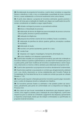 capítulo 3 • 59
33. Na elaboração da proposta de honorários, o perito dever considerar os seguintes
fatores: a relevância, o vulto, o risco, a complexidade, a quantidade de horas, o pessoal
técnico, o prazo estabelecido e a forma de recebimento entre outros fatores.
34. O perito deve elaborar a proposta de honorários estimando, quando possível, o
número de horas para a realização do trabalho, por etapa e por qualificação dos profis-
sionais, considerando os trabalhos a seguir especificados:
(a)	retirada e entrega do processo ou procedimento arbitral;
(b)	leitura e interpretação do processo;
(c)	elaboração de termos de diligências para arrecadação de provas e comunica-
ções às partes, terceiros e peritos-assistentes;
(d)	realização de diligências;
(e)	pesquisa documental e exame de livros contábeis, fiscais e societários;
(f)	 elaboração de planilhas de cálculo, quadros, gráficos, simulações e análises
de resultados;
(g)	elaboração do laudo;
(h)	reuniões com peritos-assistentes, quando for o caso;
(i)	 revisão final;
(j)	 despesas com viagens, hospedagens, transporte, alimentação etc.;
(k)	outros trabalhos com despesas supervenientes.
35. O perito deve ressaltar, em sua proposta de honorários, que esta não contempla os
honorários relativos a quesitos suplementares e, se estes forem formulados pelo juiz e/
ou pelas partes, pode haver incidência de honorários complementares a serem reque-
ridos, observando os mesmos critérios adotados para elaboração da proposta inicial.
36. O perito deve apresentar sua proposta de honorários devidamente fundamentada.
37. O perito deve explicitar a sua proposta no contrato que, obrigatoriamente, celebrará
com o seu cliente, observando as normas estabelecidas pelo Conselho Federal de
Contabilidade. No final desta Norma, há um modelo de contrato que pode ser utilizado
(Modelo n.º 10).
38. O perito pode requerer a liberação parcial dos honorários quando julgar necessário
para o custeio de despesas durante a realização dos trabalhos.
39. Os honorários periciais fixados ou arbitrados e não quitados podem ser execu-
tados, judicialmente, pelo perito em conformidade com os dispositivos do Código de
Processo Civil.
40. Nos casos em que houver necessidade de desembolso para despesas superve-
nientes, como viagens e estadas, para a realização de outras diligências, o perito deve
requerer ao juízo ou solicitar ao contratante o pagamento das despesas, apresentando
a respectiva comprovação, desde que não estejam contempladas ou quantificadas na
proposta inicial de honorários.
 