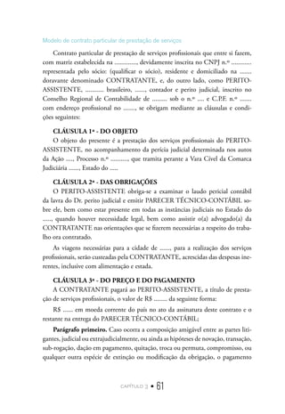 capítulo 3 • 61
Modelo de contrato particular de prestação de serviços
Contrato particular de prestação de serviços profissionais que entre si fazem,
com matriz estabelecida na ............., devidamente inscrita no CNPJ n.º ............
representada pelo sócio: (qualificar o sócio), residente e domiciliado na .......
doravante denominado CONTRATANTE, e, do outro lado, como PERITO-
ASSISTENTE, ........... brasileiro, ......, contador e perito judicial, inscrito no
Conselho Regional de Contabilidade de ......... sob o n.º .... e C.P.F. n.º .......
com endereço profissional no ......., se obrigam mediante as cláusulas e condi-
ções seguintes:
CLÁUSULA 1ª - DO OBJETO
O objeto do presente é a prestação dos serviços profissionais do PERITO-
ASSISTENTE, no acompanhamento da perícia judicial determinada nos autos
da Ação ...., Processo n.º .........., que tramita perante a Vara Cível da Comarca
Judiciária ......, Estado do .....
CLÁUSULA 2ª - DAS OBRIGAÇÕES
O PERITO-ASSISTENTE obriga-se a examinar o laudo pericial contábil
da lavra do Dr. perito judicial e emitir PARECER TÉCNICO-CONTÁBIL so-
bre ele, bem como estar presente em todas as instâncias judiciais no Estado do
....., quando houver necessidade legal, bem como assistir o(a) advogado(a) da
CONTRATANTE nas orientações que se fizerem necessárias a respeito do traba-
lho ora contratado.
As viagens necessárias para a cidade de ......, para a realização dos serviços
profissionais, serão custeadas pela CONTRATANTE, acrescidas das despesas ine-
rentes, inclusive com alimentação e estada.
CLÁUSULA 3ª - DO PREÇO E DO PAGAMENTO
A CONTRATANTE pagará ao PERITO-ASSISTENTE, a título de presta-
ção de serviços profissionais, o valor de R$ ........ da seguinte forma:
R$ ...... em moeda corrente do país no ato da assinatura deste contrato e o
restante na entrega do PARECER TÉCNICO-CONTÁBIL;
Parágrafo primeiro. Caso ocorra a composição amigável entre as partes liti-
gantes, judicial ou extrajudicialmente, ou ainda as hipóteses de novação, transação,
sub-rogação, dação em pagamento, quitação, troca ou permuta, compromisso, ou
qualquer outra espécie de extinção ou modificação da obrigação, o pagamento
 