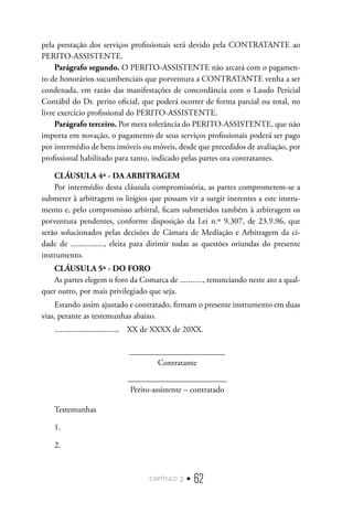 capítulo 3 • 62
pela prestação dos serviços profissionais será devido pela CONTRATANTE ao
PERITO-ASSISTENTE.
Parágrafo segundo. O PERITO-ASSISTENTE não arcará com o pagamen-
to de honorários sucumbenciais que porventura a CONTRATANTE venha a ser
condenada, em razão das manifestações de concordância com o Laudo Pericial
Contábil do Dr. perito oficial, que poderá ocorrer de forma parcial ou total, no
livre exercício profissional do PERITO-ASSISTENTE.
Parágrafo terceiro. Por mera tolerância do PERITO-ASSISTENTE, que não
importa em novação, o pagamento de seus serviços profissionais poderá ser pago
por intermédio de bens imóveis ou móveis, desde que precedidos de avaliação, por
profissional habilitado para tanto, indicado pelas partes ora contratantes.
CLÁUSULA 4ª - DA ARBITRAGEM
Por intermédio desta cláusula compromissória, as partes comprometem-se a
submeter à arbitragem os litígios que possam vir a surgir inerentes a este instru-
mento e, pelo compromisso arbitral, ficam submetidos também à arbitragem os
porventura pendentes, conforme disposição da Lei n.º 9.307, de 23.9.96, que
serão solucionados pelas decisões de Câmara de Mediação e Arbitragem da ci-
dade de ................, eleita para dirimir todas as questões oriundas do presente
instrumento.
CLÁUSULA 5ª - DO FORO
As partes elegem o foro da Comarca de ..........., renunciando neste ato a qual-
quer outro, por mais privilegiado que seja.
Estando assim ajustado e contratado, firmam o presente instrumento em duas
vias, perante as testemunhas abaixo.
.............................., XX de XXXX de 20XX.
_______________________
Contratante
________________________
Perito-assistente – contratado
Testemunhas
1.	
2.
 