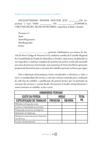 capítulo 3 • 63
Modelo de petição de honorários periciais contábeis
EXCELENTÍSSIMO SENHOR DOUTOR JUIZ _________DA (es-
pecificar a vara) VARA __________ DA ______________(COMARCA,
CIRCUNSCRIÇÃO, SEÇÃO JUDICIÁRIA), (especificar Cidade e Estado)
Processo n.º:
Ação:
Autor/Requerente:
Réu/Requerido:
Perito:
................................................., perito(a), habilitado(a) nos termos do Art.
156 do Novo Código de Processo Civil, conforme certidão do Conselho Regional
de Contabilidade do Estado de (identificar o Estado), cópia anexa, estabelecido na
rua (especificar o endereço completo do escritório do perito), tendo sido nomeado
nos autos do processo mencionado, vem à presença de Vossa Excelência apresentar
proposta de honorários para a execução dos trabalhos periciais na forma que segue:
Para a elaboração desta proposta, foram considerados: a relevância, o vulto, o
risco e a complexidade dos serviços a executar; as horas estimadas para a realização
de cada fase do trabalho; a qualificação do pessoal técnico que irá participar da
execução dos serviços; e o prazo fixado (Acrescentar os laudos interprofissionais e
outros inerentes ao trabalho, se for o caso).
HONORÁRIOS PERICIAIS
CUSTO DA PERÍCIA HORAS TOTAL
R$
ESPECIFICAÇÃO DO TRABALHO PREVISTAS R$/HORA
Retirada e entrega dos autos
Leitura e interpretação do processo
Preparação de termos de diligência
Realização de diligências
Pesquisa e exame de livros e documen-
tos técnicos
Laudos interdisciplinares
 