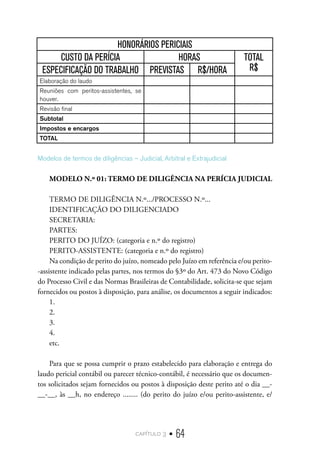 capítulo 3 • 64
HONORÁRIOS PERICIAIS
CUSTO DA PERÍCIA HORAS TOTAL
R$
ESPECIFICAÇÃO DO TRABALHO PREVISTAS R$/HORA
Elaboração do laudo
Reuniões com peritos-assistentes, se
houver.
Revisão final
Subtotal
Impostos e encargos
TOTAL
Modelos de termos de diligências – Judicial, Arbitral e Extrajudicial
MODELO N.º 01: TERMO DE DILIGÊNCIA NA PERÍCIA JUDICIAL
TERMO DE DILIGÊNCIA N.º.../PROCESSO N.º...
IDENTIFICAÇÃO DO DILIGENCIADO
SECRETARIA:
PARTES:
PERITO DO JUÍZO: (categoria e n.º do registro)
PERITO-ASSISTENTE: (categoria e n.º do registro)
Na condição de perito do juízo, nomeado pelo Juízo em referência e/ou perito-
-assistente indicado pelas partes, nos termos do §3º do Art. 473 do Novo Código
do Processo Civil e das Normas Brasileiras de Contabilidade, solicita-se que sejam
fornecidos ou postos à disposição, para análise, os documentos a seguir indicados:
1.
2.
3.
4.
etc.
Para que se possa cumprir o prazo estabelecido para elaboração e entrega do
laudo pericial contábil ou parecer técnico-contábil, é necessário que os documen-
tos solicitados sejam fornecidos ou postos à disposição deste perito até o dia __-
__-__, às __h, no endereço ........ (do perito do juízo e/ou perito-assistente, e/
 