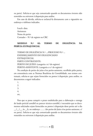 capítulo 3 • 65
ou parte). Solicita-se que seja comunicado quando os documentos tiverem sido
remetidos ou estiverem à disposição para análise.
Em caso de dúvida, solicita-se esclarecê-la diretamente com o signatário no
endereço e telefones indicados.
Local e data
Assinatura
Nome do perito
Contador – N.º de registro no CRC
MODELO N.º 02: TERMO DE DILIGÊNCIA NA
PERÍCIA EXTRAJUDICIAL
TERMO DE DILIGÊNCIA N.º .../PROCESSO N.º ...	
ENDEREÇAMENTO DO DILIGENCIADO
EXTRAJUDICIAL
PARTE CONTRATANTE:
PERITO DO JUÍZO: (categoria e n.º do registro)
PERITO-ASSISTENTE: (categoria e n.º do registro)
Na condição de perito do juízo e/ou perito-assistente, escolhido pelas partes,
em consonância com as Normas Brasileiras de Contabilidade, nos termos con-
tratuais, solicita-se que sejam fornecidos ou postos à disposição, para análise, os
documentos a seguir indicados:
1.
2.
3.
4.
etc.
Para que se possa cumprir o prazo estabelecido para a elaboração e entrega
do laudo pericial contábil ou parecer técnico-contábil, é necessário que os docu-
mentos solicitados sejam fornecidos ou postos à disposição deste perito até o dia
__/__/__, às __h, no endereço ........ (do perito do Juízo e/ou perito-assistente, e/
ou parte). Solicita-se que seja comunicado quando os documentos tiverem sido
remetidos ou estiverem à disposição para análise.
 