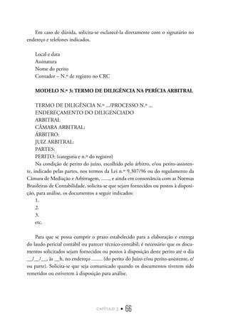 capítulo 3 • 66
Em caso de dúvida, solicita-se esclarecê-la diretamente com o signatário no
endereço e telefones indicados.
Local e data
Assinatura
Nome do perito
Contador – N.º de registro no CRC
MODELO N.º 3: TERMO DE DILIGÊNCIA NA PERÍCIA ARBITRAL
TERMO DE DILIGÊNCIA N.º .../PROCESSO N.º ...
ENDEREÇAMENTO DO DILIGENCIADO
ARBITRAL
CÂMARA ARBITRAL:
ÁRBITRO:
JUIZ ARBITRAL:
PARTES:
PERITO: (categoria e n.º do registro)
Na condição de perito do juízo, escolhido pelo árbitro, e/ou perito-assisten-
te, indicado pelas partes, nos termos da Lei n.º 9.307/96 ou do regulamento da
Câmara de Mediação e Arbitragem, ......, e ainda em consonância com as Normas
Brasileiras de Contabilidade, solicita-se que sejam fornecidos ou postos à disposi-
ção, para análise, os documentos a seguir indicados:
1.
2.
3.
etc.	
Para que se possa cumprir o prazo estabelecido para a elaboração e entrega
do laudo pericial contábil ou parecer técnico-contábil, é necessário que os docu-
mentos solicitados sejam fornecidos ou postos à disposição deste perito até o dia
__/__/__, às __h, no endereço ........ (do perito do Juízo e/ou perito-assistente, e/
ou parte). Solicita-se que seja comunicado quando os documentos tiverem sido
remetidos ou estiverem à disposição para análise.
 