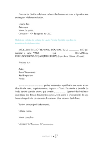 capítulo 3 • 67
Em caso de dúvida, solicita-se esclarecê-la diretamente com o signatário nos
endereços e telefones indicados.
Local e data
Assinatura
Nome do perito
Contador – N.º de registro no CRC
Modelo de petição de juntada de Laudo Pericial Contábil e pedido de
levantamento de honorários
EXCELENTÍSSIMO SENHOR DOUTOR JUIZ ________ DA (es-
pecificar a vara) VARA __________DA _______________(COMARCA,
CIRCUNSCRIÇÃO, SEÇÃO JUDICIÁRIA), (especificar Cidade e Estado)
Processo n.º:
Ação:
Autor/Requerente:
Réu/Requerido:
Perito:
........................................., perito, nomeado e qualificado nos autos acima
identificado, vem, respeitosamente, requerer a Vossa Excelência a juntada do
laudo pericial contábil anexo, que contém .................... (quantidade de folhas e
quantidade dos demais documentos anexos), bem como o levantamento de seus
honorários periciais, previamente depositados (citar número das folhas).
Termos em que pede deferimento,
Cidade e data.
Nome completo
Contador CRC .......... n.º .................
 