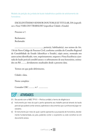 capítulo 3 • 68
Modelo de petição de juntada de laudo trabalhista e pedido de arbitramento de
honorários
EXCELENTÍSSIMO SENHOR DOUTOR JUIZ TITULAR, DA (especifi-
car a Vara) VARA DO TRABALHO (especificar Cidade e Estado)
Processo n.º:
Reclamante:
Reclamado:
................................................., perito(a), habilitado(a), nos termos do Art.
156 do Novo Código de Processo Civil, conforme certidão do Conselho Regional
de Contabilidade do Estado (identificar o Estado), cópia anexa, nomeado nos
autos acima identificado, vem, respeitosamente, requerer a Vossa Excelência a jun-
tada do laudo pericial contábil anexo e o arbitramento de seus honorários, estima-
dos em R$ ........, devidamente atualizados desde a presente data.
Termos em que pede deferimento,
Cidade e data.
Nome completo
Contador CRC .......... n.º ................
ATIVIDADES
01.	 De acordo com a NBC TP-01 – Perícia contábil, o termo de diligência é:
a)	 Instrumento por meio do qual o perito apresenta seu trabalho pericial através do laudo
pericial que poderá contar anexos, apêndices e documentos que o profissional julgar ne-
cessário.
b)	 O instrumento por meio do qual o perito apresenta sua proposta de honorários, devida-
mente fundamentada, ao juízo, podendo conter o orçamento ou este constituir-se em
documento anexo.
 