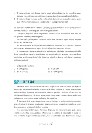 capítulo 3 • 69
c)	 O instrumento por meio do qual o perito requer a liberação parcial dos honorários quan-
do julgar necessário para o custeio de despesas durante a realização dos trabalhos.
d)	 O instrumento por meio do qual o perito solicita documentos, coisas, bem como quais-
quer informações necessárias à elaboração do laudo pericial contábil.
02.	 Com base na NBC TP 01 – Perícia Contábil, julgue as afirmativas abaixo como verdadei-
ras (V) ou falsas (F) e, em seguida, assinale a opção correta:
I – O perito, enquanto estiver de posse do processo ou de documentos, deve zelar por
sua guarda e segurança e ser diligente;
II – Para execução da perícia contábil, o perito deve ater-se ao objeto e lapso temporal
da perícia a ser realizada;
III – Mediante termo de diligência, o perito deve solicitar por escrito todos os documentos
e informações relacionadas ao objeto da perícia fixando o prazo para entrega;
IV – A eventual recusa no atendimento a diligências solicitadas ou qualquer dificulda-
de na execução do trabalho pericial deve ser comunicada com a devida comprovação ou
justificativa, ao juízo, quando se tratar de perícia judicial, ou à parte contratante, no caso de
perícia extrajudicial.
Estão corretos os itens:
a)	 III e IV, apenas;
b)	 II e III, apenas;
c)	 I, II, III e IV;
d)	 I, II e IV, apenas.
REFLEXÃO
Não deixe nunca de considerar como perito, do juiz ou de uma das partes que a perícia
possui, seu planejamento atrelado, quase que de forma umbilical, à cautela e depende da
análise criteriosa do caso e, evidentemente, sobre as questões contábeis e financeiras en-
volvidas. Agindo assim, o cálculo do tempo e dos meios para a consecução da perícia será
efetivamente o necessário para a finalização dos trabalhos.
O planejamento é uma etapa em que o perito do juiz e o perito-assistente concebem
uma estimativa de prazos e estabelecem os procedimentos e suas inter relações a serem
desenvolvidas ao longo dos trabalhos periciais.
Você aprendeu também que o “termo de diligência” é o instrumento pelo qual o perito
solicita documentos, coisas, dados e informações necessárias à elaboração do laudo pe-
ricial contábil e do parecer técnico contábil, mas serve também para determinar o local, a
 