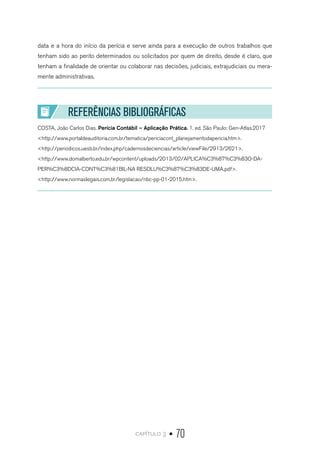 capítulo 3 • 70
data e a hora do início da perícia e serve ainda para a execução de outros trabalhos que
tenham sido ao perito determinados ou solicitados por quem de direito, desde é claro, que
tenham a finalidade de orientar ou colaborar nas decisões, judiciais, extrajudiciais ou mera-
mente administrativas.
REFERÊNCIAS BIBLIOGRÁFICAS
COSTA, João Carlos Dias. Perícia Contábil – Aplicação Prática. 1. ed. São Paulo: Gen-Atlas.2017
<http://www.portaldeauditoria.com.br/tematica/periciacont_planejamentodapericia.htm>.
<http://periodicos.uesb.br/index.php/cadernosdeciencias/article/viewFile/2913/2621>.
<http://www.domalberto.edu.br/wpcontent/uploads/2013/02/APLICA%C3%87%C3%83O-DA-
PER%C3%8DCIA-CONT%C3%81BIL-NA RESOLU%C3%87%C3%83DE-UMA.pdf>.
<http://www.normaslegais.com.br/legislacao/nbc-pp-01-2015.htm>.
 