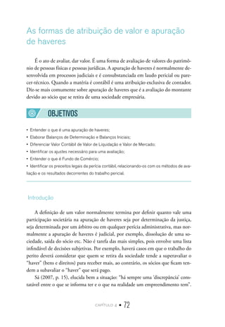 capítulo 4 • 72
As formas de atribuição de valor e apuração
de haveres
É o ato de avaliar, dar valor. É uma forma de avaliação de valores do patrimô-
nio de pessoas físicas e pessoas jurídicas. A apuração de haveres é normalmente de-
senvolvida em processos judiciais e é consubstanciada em laudo pericial ou pare-
cer-técnico. Quando a matéria é contábil é uma atribuição exclusiva de contador.
Diz-se mais comumente sobre apuração de haveres que é a avaliação do montante
devido ao sócio que se retira de uma sociedade empresária.
OBJETIVOS
•  Entender o que é uma apuração de haveres;
•  Elaborar Balanços de Determinação e Balanços Iniciais;
•  Diferenciar Valor Contábil de Valor de Liquidação e Valor de Mercado;
•  Identificar os ajustes necessário para uma avaliação;
•  Entender o que é Fundo de Comércio;
•  Identificar os preceitos legais da perícia contábil, relacionando-os com os métodos de ava-
liação e os resultados decorrentes do trabalho pericial.
Introdução
A definição de um valor normalmente termina por definir quanto vale uma
participação societária na apuração de haveres seja por determinação da justiça,
seja determinada por um árbitro ou em qualquer perícia administrativa, mas nor-
malmente a apuração de haveres é judicial, por exemplo, dissolução de uma so-
ciedade, saída do sócio etc. Não é tarefa das mais simples, pois envolve uma lista
infindável de decisões subjetivas. Por exemplo, haverá casos em que o trabalho do
perito deverá considerar que quem se retira da sociedade tende a superavaliar o
“haver” (bens e direitos) para receber mais, ao contrário, os sócios que ficam ten-
dem a subavaliar o “haver” que será pago.
Sá (2007, p. 15), elucida bem a situação: “há sempre uma ‘discrepância’ cons-
tatável entre o que se informa ter e o que na realidade um empreendimento tem”.
 