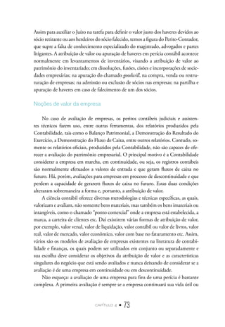 capítulo 4 • 73
Assim para auxiliar o Juízo na tarefa para definir o valor justo dos haveres devidos ao
sócio retirante ou aos herdeiros do sócio falecido, temos a figura do Perito-Contador,
que supre a falta de conhecimento especializado do magistrado, advogados e partes
litigantes. A atribuição de valor ou apuração de haveres em perícia contábil acontece
normalmente em levantamentos de inventários, visando a atribuição de valor ao
patrimônio do inventariado; em dissoluções, fusões, cisões e incorporações de socie-
dades empresárias; na apuração do chamado goodwill, na compra, venda ou restru-
turação de empresas; na admissão ou exclusão de sócios nas empresas; na partilha e
apuração de haveres em caso de falecimento de um dos sócios.
Noções de valor da empresa
No caso de avaliação de empresas, os peritos contábeis judiciais e assisten-
tes técnicos fazem uso, entre outras ferramentas, dos relatórios produzidos pela
Contabilidade, tais como o Balanço Patrimonial, a Demonstração do Resultado do
Exercício, a Demonstração do Fluxo de Caixa, entre outros relatórios. Contudo, so-
mente os relatórios oficiais, produzidos pela Contabilidade, não são capazes de ofe-
recer a avaliação do patrimônio empresarial. O principal motivo é a Contabilidade
considerar a empresa em marcha, em continuidade, ou seja, os registros contábeis
são normalmente efetuados a valores de entrada e que geram fluxos de caixa no
futuro. Há, porém, avaliações para empresas em processo de descontinuidade e que
perdem a capacidade de gerarem fluxos de caixa no futuro. Estas duas condições
alteraram sobremaneira a forma e, portanto, a atribuição de valor.
A ciência contábil oferece diversas metodologias e técnicas específicas, as quais,
valorizam e avaliam, não somente bens materiais, mas também os bens imateriais ou
intangíveis, como o chamado “ponto comercial” onde a empresa está estabelecida, a
marca, a carteira de clientes etc. Daí existirem várias formas de atribuição de valor,
por exemplo, valor venal, valor de liquidação, valor contábil ou valor de livros, valor
real, valor de mercado, valor econômico, valor com base no faturamento etc. Assim,
vários são os modelos de avaliação de empresas existentes na literatura de contabi-
lidade e finanças, os quais podem ser utilizados em conjunto ou separadamente e
sua escolha deve considerar os objetivos da atribuição de valor e as características
singulares do negócio que está sendo avaliados e nunca deixando de considerar se a
avaliação é de uma empresa em continuidade ou em descontinuidade.
Não esqueça: a avaliação de uma empresa para fins de uma perícia é bastante
complexa. A primeira avaliação é sempre se a empresa continuará sua vida útil ou
 