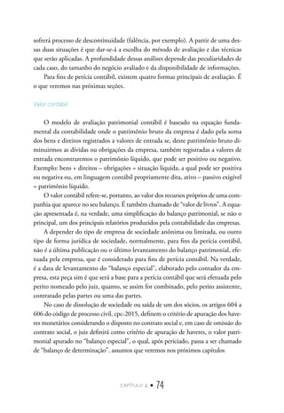 capítulo 4 • 74
sofrerá processo de descontinuidade (falência, por exemplo). A partir de uma des-
sas duas situações é que dar-se-á a escolha do método de avaliação e das técnicas
que serão aplicadas. A profundidade dessas análises depende das peculiaridades de
cada caso, do tamanho do negócio avaliado e da disponibilidade de informações.
Para fins de perícia contábil, existem quatro formas principais de avaliação. É
o que veremos nas próximas seções.
Valor contábil
O modelo de avaliação patrimonial contábil é baseado na equação funda-
mental da contabilidade onde o patrimônio bruto da empresa é dado pela soma
dos bens e direitos registrados a valores de entrada se, deste patrimônio bruto di-
minuirmos as dívidas ou obrigações da empresa, também registradas a valores de
entrada encontraremos o patrimônio líquido, que pode ser positivo ou negativo.
Exemplo: bens + direitos – obrigações = situação líquida, a qual pode ser positiva
ou negativa ou, em linguagem contábil propriamente dita, ativo – passivo exigível
= patrimônio líquido.
O valor contábil refere-se, portanto, ao valor dos recursos próprios de uma com-
panhia que aparece no seu balanço. É também chamado de “valor de livros”. A equa-
ção apresentada é, na verdade, uma simplificação do balanço patrimonial, se não o
principal, um dos principais relatórios produzidos pela contabilidade das empresas.
A depender do tipo de empresa de sociedade anônima ou limitada, ou outro
tipo de forma jurídica de sociedade, normalmente, para fins da perícia contábil,
não é a última publicação ou o último levantamento do balanço patrimonial, efe-
tuada pela empresa, que é considerado para fins de perícia contábil. Na verdade,
é a data de levantamento do “balanço especial”, elaborado pelo contador da em-
presa, esta peça sim é que será a base para a perícia contábil que será efetuada pelo
perito nomeado pelo juiz, quanto, se assim for combinado, pelo perito assistente,
contratado pelas partes ou uma das partes.
No caso de dissolução de sociedade ou saída de um dos sócios, os artigos 604 a
606 do código de processo civil, cpc-2015, definem o critério de apuração dos have-
res monetários considerando o disposto no contrato social e, em caso de omissão do
contrato social, o juiz definirá como critério de apuração de haveres, o valor patri-
monial apurado no “balanço especial”, o qual, após periciado, passa a ser chamado
de “balanço de determinação”. assuntos que veremos nos próximos capítulos
 
