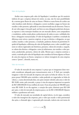 capítulo 4 • 75
Valor de liquidação
Avaliar uma empresa pelo valor de liquidação é considerar que há razoáveis
indícios de que a empresa deixará de existir, ou seja, não há mais possibilidade
de a mesma gerar fluxos de caixa no futuro. Obtém-se nesta forma de avaliar um
valor imediato onde direitos e obrigações a serem recebidas e pagas no futuro são
trazidos a valor presente, aplicando-se uma determinada taxa de desconto. Trata-se
de um valor pago à vista pelo qual, um bem ou uma obrigação poderiam alcançar,
se expostos a uma transação imediata em um mercado aberto, com compradores
e vendedores, ambos tendo pleno conhecimento de todos os usos e utilidades dos
bens e obrigações transacionadas. O valor de liquidação é também o resultado da
diferença entre ativos e passivos exigíveis, só que os direitos e obrigações, no que
couber, trazidos a valor presente, o resultado, podemos chamar de patrimônio lí-
quido de liquidação; a diferença do valor de liquidação com o valor contábil é que
neste os valores registrados são históricos, portanto, valores de entrada e, naquele,
os valores dos direitos e obrigações, como já enfatizamos, são trazidos a valor pre-
sente, produzindo, portanto, valores de saída. Mesmo que a empresa continue a
existir, o método pelo valor de liquidação não considera de forma alguma os fluxos
de caixa da empresa no futuro, tampouco os valores intangíveis de uma empresa
como o “ponto”, clientela, marca etc.
Valor de mercado
O valor de mercado de uma empresa é o preço que os integrantes deste mer-
cado consideram adequado para transacionarem entre si. É fácil, por exemplo,
imaginar o valor de mercado de empresa com ações na bolsa de valores. Se a em-
presa possui 500.000 ações emitidas e todas podendo ser negociadas na bolsa de
valores, e, numa determinada data, tais ações estejam valendo cada uma o valor de
R$ 10,00, então, pelo mercado, o preço à vista da empresa importará na quantia
de R$ 5.000.000,00 (Cinco milhões de reais). Fruto do produto de 500.000 ações
vezes R$ 10,00. Se no dia seguinte, a cotação das ações, diminuir para R$ 9,00
por ação, o valor de mercado da empresa passa a ser de R$ 4.500.000,00 (Quatro
milhões e quinhentos mil reais).
O valor de mercado nas sociedades de capital aberto, via de regra, considera
o valor dos intangíveis das empresas, pois o valor que excede o valor patrimonial
das ações, o chamado ágio, é capturado pelo mercado, todavia não está isento de
 