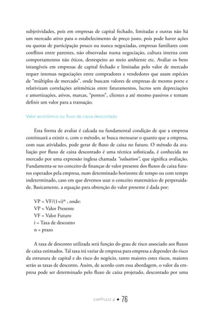 capítulo 4 • 76
subjetividades, pois em empresas de capital fechado, limitadas e outras não há
um mercado ativo para o estabelecimento de preço justo, pois pode haver ações
ou quotas de participação pouco ou nunca negociadas, empresas familiares com
conflitos entre parentes, não observadas numa negociação, cultura interna com
comportamentos não éticos, desrespeito ao meio ambiente etc. Avaliar os bens
intangíveis em empresas de capital fechado e limitadas pelo valor de mercado
requer intensas negociações entre compradores e vendedores que usam espécies
de “múltiplos de mercado”. onde buscam valores de empresas de mesmo porte e
relativizam correlações aritméticas entre faturamentos, lucros sem depreciações
e amortizações, ativos, marcas, “pontos”, clientes a até mesmo passivos e tentam
definir um valor para a transação.
Valor econômico ou fluxo de caixa descontado
Esta forma de avaliar é calcada na fundamental condição de que a empresa
continuará a existir e, com o método, se busca mensurar o quanto que a empresa,
com suas atividades, pode gerar de fluxo de caixa no futuro. O método da ava-
liação por fluxo de caixa descontado é uma técnica sofisticada, é conhecida no
mercado por uma expressão inglesa chamada “valuation”, que significa avaliação.
Fundamenta-se no conceito de finanças de valor presente dos fluxos de caixa futu-
ros esperados pela empresa, num determinado horizonte de tempo ou com tempo
indeterminado, caso em que devemos usar o conceito matemático de perpetuida-
de. Basicamente, a equação para obtenção do valor presente é dada por:
VP = VF/(1+i)ⁿ , onde:
VP = Valor Presente
VF = Valor Futuro
i = Taxa de desconto
n = prazo
A taxa de desconto utilizada será função do grau de risco associado aos fluxos
de caixa estimados. Tal taxa irá variar de empresa para empresa a depender do risco
da estrutura de capital e do risco do negócio, tanto maiores estes riscos, maiores
serão as taxas de desconto. Assim, de acordo com essa abordagem, o valor da em-
presa pode ser determinado pelo fluxo de caixa projetado, descontado por uma
 