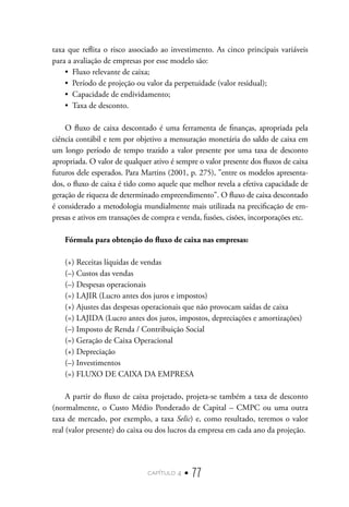 capítulo 4 • 77
taxa que reflita o risco associado ao investimento. As cinco principais variáveis
para a avaliação de empresas por esse modelo são:
•  Fluxo relevante de caixa;
•  Período de projeção ou valor da perpetuidade (valor residual);
•  Capacidade de endividamento;
•  Taxa de desconto.
O fluxo de caixa descontado é uma ferramenta de finanças, apropriada pela
ciência contábil e tem por objetivo a mensuração monetária do saldo de caixa em
um longo período de tempo trazido a valor presente por uma taxa de desconto
apropriada. O valor de qualquer ativo é sempre o valor presente dos fluxos de caixa
futuros dele esperados. Para Martins (2001, p. 275), "entre os modelos apresenta-
dos, o fluxo de caixa é tido como aquele que melhor revela a efetiva capacidade de
geração de riqueza de determinado empreendimento". O fluxo de caixa descontado
é considerado a metodologia mundialmente mais utilizada na precificação de em-
presas e ativos em transações de compra e venda, fusões, cisões, incorporações etc.
Fórmula para obtenção do fluxo de caixa nas empresas:
(+) Receitas líquidas de vendas
(–) Custos das vendas
(–) Despesas operacionais
(=) LAJIR (Lucro antes dos juros e impostos)
(+) Ajustes das despesas operacionais que não provocam saídas de caixa
(=) LAJIDA (Lucro antes dos juros, impostos, depreciações e amortizações)
(–) Imposto de Renda / Contribuição Social
(=) Geração de Caixa Operacional
(+) Depreciação
(–) Investimentos
(=) FLUXO DE CAIXA DA EMPRESA
A partir do fluxo de caixa projetado, projeta-se também a taxa de desconto
(normalmente, o Custo Médio Ponderado de Capital – CMPC ou uma outra
taxa de mercado, por exemplo, a taxa Selic) e, como resultado, teremos o valor
real (valor presente) do caixa ou dos lucros da empresa em cada ano da projeção.
 