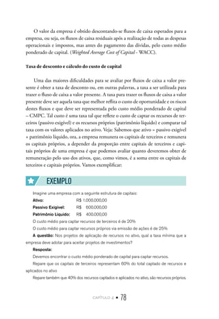 capítulo 4 • 78
O valor da empresa é obtido descontando-se fluxos de caixa esperados para a
empresa, ou seja, os fluxos de caixa residuais após a realização de todas as despesas
operacionais e impostos, mas antes do pagamento das dívidas, pelo custo médio
ponderado de capital. (Weighted Average Cost of Capital - WACC).
Taxa de desconto e cálculo do custo de capital
Uma das maiores dificuldades para se avaliar por fluxos de caixa a valor pre-
sente é obter a taxa de desconto ou, em outras palavras, a taxa a ser utilizada para
trazer o fluxo de caixa a valor presente. A taxa para trazer os fluxos de caixa a valor
presente deve ser aquela taxa que melhor reflita o custo de oportunidade e os riscos
destes fluxos e que deve ser representada pelo custo médio ponderado de capital
– CMPC. Tal custo é uma taxa tal que reflete o custo de captar os recursos de ter-
ceiros (passivo exigível) e os recursos próprios (patrimônio líquido) e comparar tal
taxa com os valores aplicados no ativo. Veja: Sabemos que ativo = passivo exigível
+ patrimônio líquido, ora, a empresa remunera os capitais de terceiros e remunera
os capitais próprios, a depender da proporção entre capitais de terceiros e capi-
tais próprios de uma empresa é que podemos avaliar quanto deveremos obter de
remuneração pelo uso dos ativos, que, como vimos, é a soma entre os capitais de
terceiros e capitais próprios. Vamos exemplificar:
EXEMPLO
Imagine uma empresa com a seguinte estrutura de capitais:
Ativo:	 	 R$ 1.000.000,00
Passivo Exigível:	 R$ 600.000,00
Patrimônio Líquido:	 R$ 400.000,00
O custo médio para captar recursos de terceiros é de 20%
O custo médio para captar recursos próprios via emissão de ações é de 25%
A questão: Nos projetos de aplicação de recursos no ativo, qual a taxa mínima que a
empresa deve adotar para aceitar projetos de investimentos?
Resposta:
Devemos encontrar o custo médio ponderado de capital para captar recursos.
Repare que os capitais de terceiros representam 60% do total captado de recursos e
aplicados no ativo
Repare também que 40% dos recursos captados e aplicados no ativo, são recursos próprios.
 